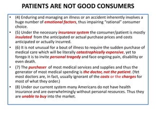 PATIENTS ARE NOT GOOD CONSUMERS
• (4) Enduring and managing an illness or an accident inherently involves a
huge number of emotional factors, thus impairing “rational” consumer
choice.
• (5) Under the necessary insurance system the consumer/patient is mostly
insulated from the anticipated or actual purchase prices and costs
anticipated or actually incurred.
• (6) It is not unusual for a bout of illness to require the sudden purchase of
medical care which will be literally catastrophically expensive, yet to
forego it is to invite personal tragedy and face ongoing pain, disability or
even death.
• (7) The purchaser of most medical services and supplies and thus the
generator of most medical spending is the doctor, not the patient. (Yet
most doctors are, in fact, usually ignorant of the costs or the charges for
most of what they order.)
• (8) Under our current system many Americans do not have health
insurance and are overwhelmingly without personal resources. Thus they
are unable to buy into the market.
 