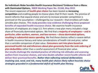 Do Individuals Make Sensible Health Insurance Decisions? Evidence from a Menu
with Dominated Options, NBER Working Paper No. 21160, May 2015
The recent expansion of health-plan choice has been touted as increasing
competition and enabling people to choose plans that fit their needs. The promise of
recent reforms that expand choice and aim to increase provider competition is
premised on the assumption—challenged by our research—that enrollees will make
sensible plan choices. This study provides new evidence challenging these proposed
benefits of expanded health-insurance choice. We examine health-insurance
decisions of employees at a large U.S. firm where a new plan menu included a large
share of financially dominated options. We find that a majority of employees – and in
particular, older workers, women, and low earners – chose dominated options,
resulting in substantial excess spending. We find these choices reflect a severe deficit
in health insurance literacy and naïve considerations of health risk and price, rather
than a sensible comparison of plan value. Consumers sort into plans based on
perceived health risk and inferences about plan generosity from the rank-ordering of
plan deductibles rather than a careful assessment of financial plan value.
Our results challenge the standard practice of inferring risk attitudes and assessing
welfare from insurance choices, and raise doubts whether recent health reforms will
deliver their promised benefits. Rather than reflecting rational deliberations
involving cost, need, and risk, many health plan choices likely reflect heuristic choice
strategies grounded in a fundamental deficit of health plan literacy.
 