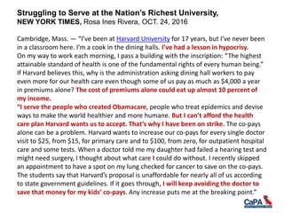Struggling to Serve at the Nation’s Richest University,
NEW YORK TIMES, Rosa Ines Rivera, OCT. 24, 2016
Cambridge, Mass. — “I’ve been at Harvard University for 17 years, but I’ve never been
in a classroom here. I’m a cook in the dining halls. I’ve had a lesson in hypocrisy.
On my way to work each morning, I pass a building with the inscription: “The highest
attainable standard of health is one of the fundamental rights of every human being.”
If Harvard believes this, why is the administration asking dining hall workers to pay
even more for our health care even though some of us pay as much as $4,000 a year
in premiums alone? The cost of premiums alone could eat up almost 10 percent of
my income.
“I serve the people who created Obamacare, people who treat epidemics and devise
ways to make the world healthier and more humane. But I can’t afford the health
care plan Harvard wants us to accept. That’s why I have been on strike. The co-pays
alone can be a problem. Harvard wants to increase our co-pays for every single doctor
visit to $25, from $15, for primary care and to $100, from zero, for outpatient hospital
care and some tests. When a doctor told me my daughter had failed a hearing test and
might need surgery, I thought about what care I could do without. I recently skipped
an appointment to have a spot on my lung checked for cancer to save on the co-pays.
The students say that Harvard’s proposal is unaffordable for nearly all of us according
to state government guidelines. If it goes through, I will keep avoiding the doctor to
save that money for my kids’ co-pays. Any increase puts me at the breaking point.”
 