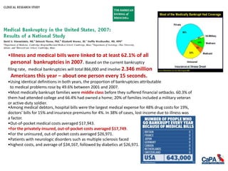 •Among medical debtors, hospital bills were the largest medical expense for 48% drug costs for 19%,
doctors’ bills for 15% and insurance premiums for 4%. In 38% of cases, lost income due to illness was
a factor.
•Out-of-pocket medical costs averaged $17,943.
•For the privately-insured, out-of-pocket costs averaged $17,749.
•For the uninsured, out-of-pocket costs averaged $26,971.
•Patients with neurologic disorders such as multiple sclerosis faced
•highest costs, and average of $34,167, followed by diabetics at $26,971.
•Illness and medical bills were linked to at least 62.1% of all
personal bankruptcies in 2007. Based on the current bankruptcy
filing rate, medical bankruptcies will total 866,000 and involve 2.346 million
Americans this year – about one person every 15 seconds.
•Using identical definitions in both years, the proportion of bankruptcies attributable
to medical problems rose by 49.6% between 2001 and 2007.
•Most medically bankrupt families were middle class before they suffered financial setbacks. 60.3% of
them had attended college and 66.4% had owned a home; 20% of families included a military veteran
or active-duty soldier.
 
