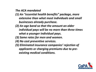 The ACA mandated
(1) An “essential health benefits” package, more
extensive than what most individuals and small
businesses already purchase.
(2) An age band so that the amount an older
individual pays will be no more than three times
what a younger individual pays.
(3) Same rates for men and women.
(4) No cost preventive services.
(5) Eliminated insurance companies’ rejection of
applicants or charging premiums due to pre-
existing medical conditions.
 