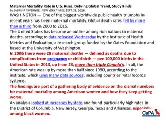 Maternal Mortality Rate in U.S. Rises, Defying Global Trend, Study Finds
By SABRINA TAVERNISE, NEW YORK TIMES, SEPT. 21, 2016
WASHINGTON — One of the biggest worldwide public health triumphs in
recent years has been maternal mortality. Global death rates fell by more
than a third from 2000 to 2015.
The United States has become an outlier among rich nations in maternal
deaths, according to data released Wednesday by the Institute of Health
Metrics and Evaluation, a research group funded by the Gates Foundation and
based at the University of Washington.
In 2005 there were 28 maternal deaths — defined as deaths due to
complications from pregnancy or childbirth — per 100,000 births in the
United States in 2013, up from 23, more than triple Canada’s. In all, the
American rate was up by more than half since 1990, according to the
institute, which uses many data sources, including countries’ vital records
systems.
The findings are part of a gathering body of evidence on the dismal numbers
for maternal mortality among American women and how they keep getting
worse.
An analysis looked at increases by state and found particularly high rates in
the District of Columbia, New Jersey, Georgia, Texas and Arkansas, especially
among black women.
 