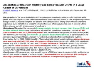 Association of Race with Mortality and Cardiovascular Events in a Large
Cohort of US Veterans
Csaba P. Kovesdy, et al CIRCULATIONAHA.114.015124 Published online before print September 18,
2015
Background—In the general population African-Americans experience higher mortality than their white
peers, attributed, in part, to their lower socio-economic status, reduced access to care and possibly intrinsic
biologic factors. A notable exception are patients with kidney disease, among whom African-Americans
experience lower mortality. It is unclear if similar differences affecting outcomes exist in patients with no
kidney disease but with similar access to health care.
Methods and Results—We compared all-cause mortality, incident coronary heart disease (CHD) and
incident ischemic stroke using multivariable adjusted Cox models in a nationwide cohort of 547,441
African-American and 2,525,525 white patients with baseline estimated glomerular filtration rate (eGFR)
≥60 ml/min/1.73m2 receiving care from the US Veterans Health Administration. In parallel analyses we
compared outcomes in African-American vs. white individuals in the National Health and Nutrition
Examination Survey 1999-2004 (NHANES). After multivariable adjustments in veterans, African-American
race was associated with 24% lower all-cause mortality (adjusted hazard ratio (aHR), 95% confidence
interval (CI): 0.76, 0.75-0.77, p<0.001) and 37% lower incidence of CHD (aHR, 95%CI: 0.63, 0.62-0.65,
p<0.001), but similar incidence of ischemic stroke (aHR, 95%CI: 0.99, 0.97-1.01, p=0.3). African-
American race was associated with a 42% higher adjusted mortality among individuals with eGFR≥60
ml/min/1.73m2 in NHANES (aHR, 95%CI: 1.42 (1.09-1.87)).
Conclusions—African-American veterans with normal eGFR have lower all-cause mortality and incidence
of CHD, and similar incidence of ischemic stroke. These associations are in contrast with the higher
mortality experienced by African-American individuals in the general US population.
 