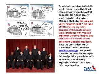 As originally envisioned, the ACA
would have extended Medicaid
coverage to everyone below 133
percent of the federal poverty
level, regardless of previous
Medicaid eligibility. The Supreme
Court, however, ruled 7-2 in June
of 2012 that the provisions
proposed in the ACA to enforce
state compliance with Medicaid
expansion were too coercive, and
that states could choose not to
implement Medicaid expansion.
Since the Court’s decision, 26
states have chosen to expand
Medicaid coverage. The split of
states on this question has largely
followed political party lines, with
most blue states choosing
expansion and most red states
rejecting expansion.
 