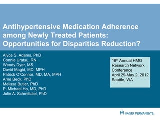 Antihypertensive Medication Adherence
among Newly Treated Patients:
Opportunities for Disparities Reduction?
Alyce S. Adams, PhD
Connie Uratsu, RN               18th Annual HMO
Wendy Dyer, MS                  Research Network
David Magid, MD, MPH            Conference
Patrick O’Connor, MD, MA, MPH   April 29-May 2, 2012
Arne Beck, PhD                  Seattle, WA
Melissa Butler, PhD
P. Michael Ho, MD, PhD
Julie A. Schmittdiel, PhD
 