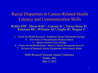 Racial Disparities in Cancer-Related Health
   Literacy and Communication Skills
Roblin DW1, Mazor KM2, 3, Cutrona S2, 3, Torres-Stone R2,
    Robinson BE1, Williams AE4, Gaglio B5, Wagner J3

  3. Center for Health Research / Southeast, Kaiser Permanente Georgia
            4. University of Massachusetts Medical School
                   5. Meyers Primary Care Institute
   6. Center for Health Research / Hawai’i, Kaiser Permanente Hawai’I
     7. Division of Research, Kaiser Permanente Mid-Atlantic States

            HMO Research Network Annual Conference
                         Seattle, WA
                         May 2, 2012

                                                                         1
 