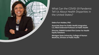 What Can the COVID-19 Pandemic
Tell Us About Health Disparities in
the United States?
Debra Furr-Holden, PhD
Associate Dean for Public Health Integration
C.S. Mott Endowed Professor of Public Health
Director, NIMHD-funded Flint Center for Health
Equity Solutions
Michigan State University, College of Human
Medicine, Division of Public Health
 