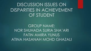 DISCUSSION ISSUES ON 
DISPARITIES IN ACHIEVEMENT 
OF STUDENT 
GROUP NAME: 
NOR SHUHADA SURIA SHA’ARI 
FATIN AMIRA YUNUS 
ATINA HASANAH MOHD GHAZALI 
 