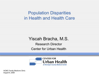 HCMC Family Medicine Clinic August 6, 2008 Population Disparities in Health and Health Care Yiscah Bracha, M.S. Research Director Center for Urban Health 