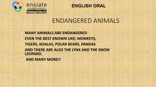 ENDANGERED ANIMALS
o MANY ANIMALS ARE ENDANGERED
o EVEN THE BEST KNOWN LIKE: MONKEYS,
o TIGERS, KOALAS, POLAR BEARS, PANDAS
o AND THERE ARE ALSO THE LYNX AND THE SNOW
LEOPARD.
o AND MANY MORE!!
Session 2023-2025
ENGLISH ORAL
 