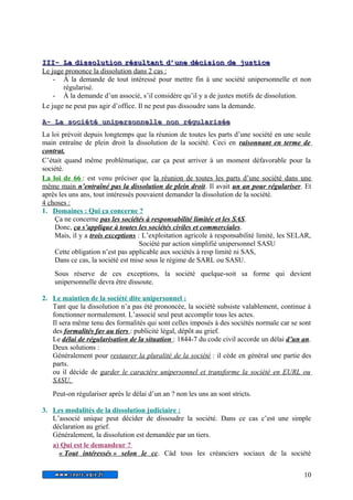 I IIIII-- LL a d diissssoolluuttiioo n r rééssuullttaann t d d’’uunn e d déécciissiioo n d dee jjuussttiicc e 
Le juge prononce la dissolution dans 2 cas : 
- À la demande de tout intéressé pour mettre fin à une société unipersonnelle et non 
régularisé. 
- À la demande d’un associé, s’il considère qu’il y a de justes motifs de dissolution. 
Le juge ne peut pas agir d’office. Il ne peut pas dissoudre sans la demande. 
AA-- LLaa ssoocciiééttéé uunniippeerrssoonnnneellllee nnoonn rréégguullaarriissééee 
La loi prévoit depuis longtemps que la réunion de toutes les parts d’une société en une seule 
main entraîne de plein droit la dissolution de la société. Ceci en raisonnant en terme de 
contrat. 
C’était quand même problématique, car ça peut arriver à un moment défavorable pour la 
société. 
La loi de 66 : est venu préciser que la réunion de toutes les parts d’une société dans une 
même main n’entraîné pas la dissolution de plein droit . Il avait un an pour régulariser. Et 
après les uns ans, tout intéressés pouvaient demander la dissolution de la société. 
4 choses : 
1. Domaines : Qui ça concerne ? 
Ça ne concerne pas les sociétés à responsabilité limitée et les SAS. 
Donc, ça s’applique à toutes les sociétés civiles et commerciales. 
Mais, il y a trois exceptions : L’exploitation agricole à responsabilité limité, les SELAR, 
Société par action simplifié unipersonnel SASU 
Cette obligation n’est pas applicable aux sociétés à resp limité ni SAS, 
Dans ce cas, la société est mise sous le régime de SARL ou SASU. 
Sous réserve de ces exceptions, la société quelque-soit sa forme qui devient 
unipersonnelle devra être dissoute. 
2. Le maintien de la société dite unipersonnel : 
Tant que la dissolution n’a pas été prononcée, la société subsiste valablement, continue à 
fonctionner normalement. L’associé seul peut accomplir tous les actes. 
Il sera même tenu des formalités qui sont celles imposés à des sociétés normale car se sont 
des formalités fav au tiers : publicité légal, dépôt au grief. 
Le délai de régularisation de la situation : 1844-7 du code civil accorde un délai d’un an. 
Deux solutions : 
Généralement pour restaurer la pluralité de la société : il cède en général une partie des 
parts. 
ou il décide de garder le caractère unipersonnel et transforme la société en EURL ou 
SASU. 
Peut-on régulariser après le délai d’un an ? non les uns an sont stricts. 
3. Les modalités de la dissolution judiciaire : 
L’associé unique peut décider de dissoudre la société. Dans ce cas c’est une simple 
déclaration au grief. 
Généralement, la dissolution est demandée par un tiers. 
a) Qui est le demandeur ? 
« Tout intéressés » selon le cc . Càd tous les créanciers sociaux de la société 
10 
 