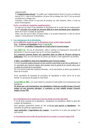 unipersonnelle. 
Et l’administration fiscale ? il semble que l’administration fiscal n’est pas un intéressé 
tant qu’il n’y a pas eu de liquidation, car pour elle ça change rien. Qu’il y ait un associé 
ou plusieurs ça change rien. 
Toutefois, l’admi fiscale n’a pas pris de position sur cette situation. Donc, il reste un 
point d’interrogation. 
b) Il y a un délai de régulation supplémentaire : 
Le juge qui est saisie d’une demande en dissolution de la société devenu unipersonnel. 
Il peut accorder à la société un nouveau délai de 6 mois maximum pour régulariser. 
Durer de 6 mois à compté du jugement. 
Sinon, une fois que le délai est passé même si la société fonctionne, si elle est encore 
unipers, il doit prononcer la dissolution. 
4. Les conséquences de la dissolution. 
a) Les difficultés soulevées par la dissolution d’une société unipersonnelle 
Prpe : L’absence de liquidation depuis la loi de 88. 
Et finalement, on attribue l’intégralité de l’actif social à l’associé unique. 
Art 1844-7 5e : En cas de dissolution, celle-ci entraîne la transmission universelle du 
patrimoine à l’associé unique sans qu’il y ait lieu à liquidation. 
Les créanciers peuvent former une opposition dans un délai de 30 jours suivant la 
publication. Puis, on a une décision de justice qui décide si cette opposition est justifiée. 
2 e idées : possibilité de choix de la liquidation pour l’associé unique 
Lorsque la société unipers dissoute est une société à resp limité et qu’elle est déficitaire, il 
est anormale qui l’associé unique doit assumer tout le passif de la société alors qu’à 
l’origine la société été à resp limitée. 
On s’est retrouvé dans des situations absurdes : où la resp limitée ne durée que pendant la 
durée de la société. 
D’où, possibilité de demande de procédure de liquidation et donc survie de la pers 
morale. Ce qui permet de garder la resp limité. 
La loi NRE de 2001 : est venue limiter le caractère d’ordre public de la transmission sans 
liquidation. 
En disant que cette transmission sans liquidation n’était pas possible lorsque l’associé 
unique est une personne physique. A contrario, ça reste valable lorsque l’associé 
unique est une PM. 
b) La liquidation de la société par l’associé unique personne physique 
C’est du droit commun de la liquidation : désignation du liquidateur, dépôt au grief des 
comptes de liquidation, … 
Sauf quelques particuliers tenant du fait qu’ il est seul associé et liquidateur : des 
formalités de publicité supplémentaire. 
Autre particulier : l’approbation des comptes : la question ne se pose pas puisqu’il est 
seul associé. 
c) Transmission universelle du patrimoine de la société à l’associé unique PM 
11 
 