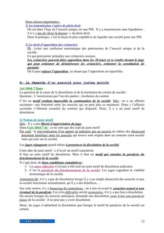 Deux choses importantes : 
1) La transmission s’opère de plein droit 
On est dans l’hyp où l’associé unique est une PM. Il y a transmission sans liquidation : 
il n’y a pas de choix là-dessus= c de plein droit. 
Dans la pratique, c’est la façon la plus expéditive de liquider une société pour une PM. 
2) Le droit d’opposition des créanciers 
Pb : éviter une confusion automatique des patrimoines de l’associé unique et de la 
société. 
Ce qui peut porter préjudice aux créanciers sociaux. 
Les créanciers peuvent faire opposition dans les 30 jours et se rendre devant le juge 
qui peut ordonner de désintéresser les créanciers, ordonner la constitution de 
garantie. 
Où il peut refuser l’opposition, en disant que l’opposition est injustifiée. 
BB-- LLaa ddeemmaannddee dd’’uunn aassssoocciiéé ppoouurr jjuusstteess mmoottiiffss 
Art 1844-7 5ème 
La question de la cause de la dissolution et de la résolution du contrat de société : 
Question : L’inexécution par l’un des parties : résolution du contrat. 
C’est un motif rendant impossible la continuation de la société. Idée : on a un affectio 
societatis= une fraternité entre les associés qui ne peut plus se maintenir. Donc c l’affectio 
societatis (=élément essentiel du contrat) qui disparaît. Donc, il y a un juste motif de 
dissolution. 
1) Notion de juste motif 
Idée : Il y a une liberté d’appréciation du juge. 
Dans l’art 1844-7 4e : ce ne sont que des expl de juste motif 
Par expl : la non-réalisation d’un apport en industrie par un associé ou même des désaccord 
purement familiaux entre les associés qui trouve sont origine dans un conteste extra société 
mais qui jour sur la société. 
Les juges répugnent quand même à prononcer la dissolution de la société. 
Cette idée de juste motif : c d’avoir un motif caractérisé. 
Il faut un juste motif de dissolution. Mais il faut un motif qui entraîne la paralysie du 
fonctionnement de la société. 
Il s’agit donc de deux conditions cumulatives : 
1- La cause objective n’est pas à elle seul un juste motif de dissolution judiciaire 
2- C’est la paralysie du fonctionnement de la société. Les juges regardent la viabilité 
économique de la société. 
Autrement dit, il n’y a pas de dissolution lorsqu’il y a un simple désaccord des associés et que 
la société fonctionne normalement, qu’il y a des bénéfices, … 
Sur cette notion, il y a beaucoup de contentieux : on a mis en avant le caractère actuel et non 
éventuel de la paralysie. Car si les difficultés ont été surmontées, il n’y a pas lieu à dissolution. 
Ou encore lorsque les associés anticipent, demande une dissolution, pour éviter une paralysie 
future de la société : il ne peut pas y avoir dissolution. 
Donc, les juges n’admettent la dissolution que lorsque le motif de paralysie de la société est 
certain. 
12 
 