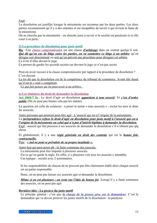 Expl : 
La dissolution est justifiée lorsque la mésentente est reconnue par les deux parties. Les deux 
parties reconnaissent qu’il y a des ententes et est incapables de savoir à qui revient la faute de 
la mésentente. 
On ne cherche pas la mésentente : on cherche juste à savoir si la société est paralysée et si elle 
court à sa perte. 
2) La procédure de dissolution pour juste motif 
Rq : Une clause compromissoire est une clause d’arbitrage dans un contrat quelqu’il soit. 
Qui dit qu’en cas de litige entre les parties, on va soumettre ce litige à un arbitre qu’on 
désigne soit directement ou soit qu’on prévoit une procédure pour désigner cet arbitre. 
Ça évite d’aller devant le juge. 
Ça permet de garder les accords secrets car devrant le juge ce n’est pas secret. 
Peut-on avoir recours à la clause compromissoire par rapport à la procédure de dissolution ? 
C’est discuté. 
La loi dit que la dissolution est de la compétence du tribunal de commerce. Avant elle disait 
qu’il est le « seul » compétent . 
Ce qui fait penser qu’on peut avoir à un arbitre. 
a) Les titulaires du droit de demander la dissolution 
Art 1844-7 5e : Le droit d’agir en dissolution appartient à tout associé. Et c’est d’ordre 
public (On ne peut pas limiter cela par les statuts). 
La question est celle du créancier : à priori le terme « tous associés » : exclut les tiers et donc 
les associés. 
Autre personne qui pourrait peut-être agir : L’associé qui est à l’origine de la mésentente. 
La jurisprudence refuse le droit d’agir en dissolution pour juste motif à l’associé qui est à 
l’origine de la mésentente ou celui qui n’a pas d’intérêt légitime à demander la dissolution. 
Expl : associé qui fait pression à ses associés de demander la dissolution s’il n’obtient pas qlq 
chose. 
Et globalement, il y a une règle générale en droit des contrats qui est la bonne foie 
contractuelle. 
Prpe : « nul ne peut se prévaloir de sa propre turpitude » . 
Autre hyp qui peut poser pb : la faute commune des associés. 
La mésentente peut être imputée à plusieurs associés. 
Est ce qu’on garde la règle. En effet, si c plusieurs voir tous les associés c intenable. 
Cas typique : société avec 2 actionnaires. 
Si les responsabilités de chacun de ne peuvent pas être clairement établi alors chaque associé 
est en partie responsable. 
Donc, on ne peut pas laisser ces associés agir et demander la dissolution. 
Même si on est plusieurs : on reste sur l’idée de bonne foi . Lorsqu’il y a faute commune 
des associés, on ne peut pas agir. 
Dernière idée : La preuve du juste motif 
Le principe général : c’est que la charge de la preuve pèse sur le demandeur. C’est le 
demandeur qui va devoir prouver les justes motifs de la dissolution : la paralysie 
13 
 