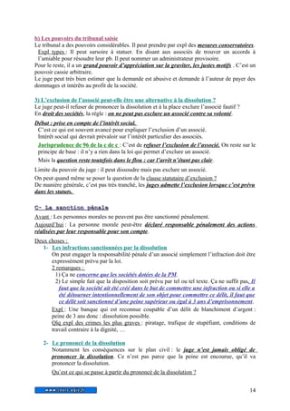 b) Les pouvoirs du tribunal saisie 
Le tribunal a des pouvoirs considérables. Il peut prendre par expl des mesures conservatoires. 
Expl types : Il peut sursoire à statuer. En disant aux associés de trouver un accords à 
l’amiable pour résoudre leur pb. Il peut nommer un administrateur provisoire. 
Pour le reste, il a un grand pouvoir d’appréciation sur la graviter, les justes motifs . C’est un 
pouvoir cassie arbitraire. 
Le juge peut très bien estimer que la demande est abusive et demande à l’auteur de payer des 
dommages et intérêts au profit de la société. 
3) L’exclusion de l’associé peut-elle être une alternative à la dissolution ? 
Le juge peut-il refuser de prononcer la dissolution et à la place exclure l’associé fautif ? 
En droit des sociétés, la règle : on ne peut pas exclure un associé contre sa volonté. 
Débat : prise en compte de l’intérêt social. 
C’est ce qui est souvent avancé pour expliquer l’exclusion d’un associé. 
Intérêt social qui devrait prévaloir sur l’intérêt particulier des associés. 
Jurisprudence de 96 de la c de c : C’est de refuser l’exclusion de l’associé. On reste sur le 
principe de base : il n’y a rien dans la loi qui permet d’exclure un associé. 
Mais la question reste toutefois dans le flou : car l’arrêt n’étant pas clair . 
Limite du pouvoir du juge : il peut dissoudre mais pas exclure un associé. 
On peut quand même se poser la question de la clause statutaire d’exclusion ? 
De manière générale, c’est pas très tranché, les juges admette l’exclusion lorsque c’est prévu 
dans les statuts. 
CC-- LLaa ssaannccttiioonn ppéénnaallee 
Avant : Les personnes morales ne peuvent pas être sanctionné pénalement. 
Aujourd’hui : La personne morale peut-être déclaré responsable pénalement des actions 
réalisées par leur responsable pour son compte. 
Deux choses : 
1- Les infractions sanctionnées par la dissolution 
On peut engager la responsabilité pénale d’un associé simplement l’infraction doit être 
expressément prévu par la loi. 
2 remarques : 
1) Ça ne concerne que les sociétés dotées de la PM. 
2) Le simple fait que la disposition soit prévu par tel ou tel texte. Ça ne suffit pas. Il 
faut que la société ait été créé dans le but de commettre une infraction ou si elle a 
été détourner intentionnellement de son objet pour commettre ce délit, il faut que 
ce délit soit sanctionné d’une peine supérieur ou égal à 3 ans d’emprisonnement. 
Expl : Une banque qui est reconnue coupable d’un délit de blanchiment d’argent : 
peine de 3 ans donc : dissolution possible. 
Qlq expl des crimes les plus graves : piratage, trafique de stupéfiant, conditions de 
travail contraire à la dignité, … 
2- Le prononcé de la dissolution 
Notamment les conséquences sur le plan civil : le juge n’est jamais obligé de 
prononcer la dissolution. Ce n’est pas parce que la peine est encourue, qu’il va 
prononcer la dissolution. 
Qu’est ce qui se passe à partir du prononcé de la dissolution ? 
14 
 