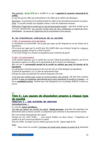 Idée générale : loi de 1978 qui a modifié le cc qui a supprimé le caractère rétroactif de la 
nullité. 
Ce qui fait que les effets de la dissolution et les effets de la nullité sont identiques. 
Précisions : Le prononcé de la nullité produit les effets d’une dissolution prononcée en justice. 
Effet : La société annulée sera liquidée comme si elle été simplement dissoute. 
Difficulté à l’égard de la société qui n’a pas de personnalité morale : expl de la société qui ne 
s’est pas immatriculée. Les associés restent tenus de leurs obligations à l’égard des tiers. 
Justification : en raison de l’apparence qu’ils sont donnés d’être associé. 
BB-- LLaa lliiqquuiiddaattiioonn jjuuddiicciiaaiirree ddee llaa ssoocciiééttéé 
1 e idée : L’automatisme de la dissolution 
La dissolution est irréversible. On ne peut pas juger qu’elle disparaît en cas de clôture de la 
liquidation. 
On ne peut pas juger que la société peut être rétabli dans son existence lorsqu’on a réussi à 
redresser la société, lorsqu’on a éteint le passif. 
C’est-à-dire lorsqu’on a clôturer la liquidation pour extinction de passif. 
2e idée : La représentation 
1) De manière générale, que la société face ou non l’objet de procédure collective, une fois la 
dissolution acquise ces effets sur la représentation de la société sont identiques. 
Idée est que la personnalité morale de la société ne subsiste que pour les besoins de la 
liquidation. 
Les dirigeants n’ont plus de pouvoir des avis des tiers et il faut désigner un liquidateur. 
À défaut de liquidateur, il n’y a plus de représentant légal. 
Càd que les actes accompli pas les anciens dirigeants sont nuls. 
2) Le tiers qui voudrait agir contre la société pendant cette période, elle doit faire nommer 
pendant le juge un mandataire spécialement prévu pour représenter la société à l’instance : on 
dit un mandataire ad hoc. Sachant que cette désignation est en pratique difficile à mettre en 
oeuvre. 
L3 
T Tiittrree II I : LLeess ccaauusseess ddee ddiissssoolluuttiioonn pprroopprreess àà cchhaaqquuee ttyyppee 
ddee ssoocciiééttéé 
C Chhaappiittrree 1 : LLeess ssoocciiééttééss ddee ccaappiittaauu x 
I Innttrroodduuccttiioo n : 
Ce sont des causes spécifiques. 
Une idée par rapport aux sociétés de capital : Intuitu personae : peut-être très important voir 
déterminant dans certaines sociétés. Ça disparition peut entraîner la dissolution de la société. 
On a une certaine homogénéité des causes. 
Puisque les SA, SAS, SARL, … sont surtout fondées sur deux choses : l’importance du 
capital et le nb d’associé qui détient le capital. 
Pour les SARL, les règles sont les mêmes que pour les SA : depuis règle de 88. 
Expl : 
- Dans toutes les sociétés, l’existence de lourde perte entame la moitié du K déclenche 
16 
 