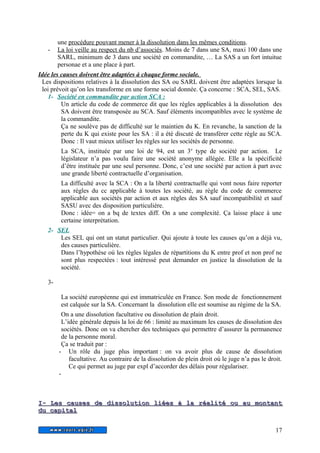 une procédure pouvant mener à la dissolution dans les mêmes conditions. 
- La loi veille au respect du nb d’associés . Moins de 7 dans une SA, maxi 100 dans une 
SARL, minimum de 3 dans une société en commandite, … La SAS a un fort intuitue 
personae et a une place à part. 
Idée les causes doivent être adaptées à chaque forme sociale. 
Les dispositions relatives à la dissolution des SA ou SARL doivent être adaptées lorsque la 
loi prévoit qu’on les transforme en une forme social donnée. Ça concerne : SCA, SEL, SAS. 
1- Société en commandite par action SCA : 
Un article du code de commerce dit que les règles applicables à la dissolution des 
SA doivent être transposée au SCA. Sauf éléments incompatibles avec le système de 
la commandite. 
Ça ne soulève pas de difficulté sur le maintien du K. En revanche, la sanction de la 
perte du K qui existe pour les SA : il a été discuté de transférer cette règle au SCA. 
Donc : Il vaut mieux utiliser les règles sur les sociétés de personne. 
La SCA, instituée par une loi de 94, est un 3e type de société par action. Le 
législateur n’a pas voulu faire une société anonyme allégée. Elle a la spécificité 
d’être instituée par une seul personne. Donc, c’est une société par action à part avec 
une grande liberté contractuelle d’organisation. 
La difficulté avec la SCA : On a la liberté contractuelle qui vont nous faire reporter 
aux règles du cc applicable à toutes les société, au règle du code de commerce 
applicable aux sociétés par action et aux règles des SA sauf incompatibilité et sauf 
SASU avec des disposition particulière. 
Donc : idée= on a bq de textes diff. On a une complexité. Ça laisse place à une 
certaine interprétation. 
2- SEL 
Les SEL qui ont un statut particulier. Qui ajoute à toute les causes qu’on a déjà vu, 
des causes particulière. 
Dans l’hypothèse où les règles légales de répartitions du K entre prof et non prof ne 
sont plus respectées : tout intéressé peut demander en justice la dissolution de la 
société. 
3- 
La société européenne qui est immatriculée en France. Son mode de fonctionnement 
est calquée sur la SA. Concernant la dissolution elle est soumise au régime de la SA. 
On a une dissolution facultative ou dissolution de plain droit. 
L’idée générale depuis la loi de 66 : limité au maximum les causes de dissolution des 
sociétés. Donc on va chercher des techniques qui permettre d’assurer la permanence 
de la personne moral. 
Ça se traduit par : 
- Un rôle du juge plus important : on va avoir plus de cause de dissolution 
facultative. Au contraire de la dissolution de plein droit où le juge n’a pas le droit. 
Ce qui permet au juge par expl d’accorder des délais pour régulariser. 
- 
II-- LLeess ccaauusseess ddee ddiissssoolluuttiioonn lliiééeess àà llaa rrééaalliittéé oouu aauu mmoonnttaanntt 
dduu ccaappiittaall 
17 
 
