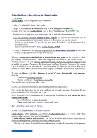 I Innttrroodduuccttiioo n : LLaa nnoottiioonn ddee ddiissssoolluuttiioo n 
1) Définition 
La dissolution c’est la disparition de l’entreprise. 
1 e idée : C’est la fin légale de l’entreprise. 
L’image la plus répandu : Comparaison avec la mort de la personne physique. 
L’image tient bien car : La dissolution c’est la fin irrémédiable de l’E. art 1844-7 cc. 
Autrement dit, la société ne peut plus renaître par la seule décision des associés. 
1) Si les associés voulaient continuer leur activité , ils doivent recommencer tous le 
processus de création d’une société. Même si la dissolution n’a pas été publiée. 
Qu’est ce qui se passe s’il ne crée pas une nouvelle société et qu’ils continuent leur 
activité sociale ? 
Les associés sont membres d’une société devenue de fait. 
2) Dans la même idée, les associés ne pourraient pas transformer la société en une autre 
forme. Car par définition la société n’existe plus. 
Souvent, ce caractère irrémédiable de la dissolution est mal perçu par les associés et même 
par les juges. Surtout parce que l’on est dans l’hyp où la liquidation n’a pas encore eu lieu. 
Pourtant, quoi qu’il en soit, une fois que la dissolution a eu lieu, le contrat juridique créé par 
la société est anéanti. Autrement dit, la personne juridique disparaît. Autrement dit encore, 
l’acte de dissolution est un retour à l’état indépendant des éléments qui étaient liés par le 
contrat de société. Donc, la dissolution est sur ce point, l’antithèse de la création de la société. 
Il y a un corollaire à cette idée : Tant que la société n’est pas dissoute, elle existe aux yeux 
de la loi : 
- Une société économique morte. 
- Ou une société qui est visiblement annulable. 
Tant qu’elle n’est pas dissoute, elle existe. 
2e idée : La dissolution ouvre en principe la période de liquidation. 
Car, en fait, la dissolution est un acte juridique qui répond à certaines formalités. Et qui 
emporte certains effets déterminés par la loi. 
Donc, la société est en liquidation dès le moment de la dissolution sauf quand la loi en 
dispose autrement : 
- Cas particulier de la fusion de société, 
- Ou de réunion de toutes les parts en une seule main. 
Rq : La loi dispose, le contrat stipule. 
3e idée : La disparition de la personne morale 
La dissolution s’opère en instant. Au contraire, la disparition totale de la société s’opère dans 
un temps plus ou moins long sans limites défini. 
Principe affirmé dans la jurisprudence : La PM de la société subsiste aussi longtemps que 
les droits et obligations à caractère social ne sont pas liquidé. 
Càd que cette notion de dissolution est indépendante de celle de disparition de la personne 
2 
 