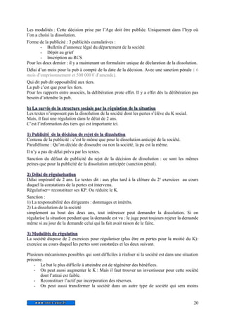 Les modalités : Cette décision prise par l’Age doit être publiée. Uniquement dans l’hyp où 
l’on a choisi la dissolution. 
Forme de la publicité : 3 publicités cumulatives : 
- Bulletin d’annonce légal du département de la société 
- Dépôt au grief 
- Inscription au RCS 
Pour les deux dernier : il y a maintenant un formulaire unique de déclaration de la dissolution. 
Délai d’un mois pour la pub à compté de la date de la décision. Avec une sanction pénale ( 6 
mois d’emprisonnement et 500 000 € d’amende). 
Qui dit pub dit opposabilité aux tiers. 
La pub c’est que pour les tiers. 
Pour les rapports entre associés, la délibération prote effet. Il y a effet dès la délibération pas 
besoin d’attendre la pub. 
b) La survie de la structure sociale ppaarr llaa rréégguullaattiioonn ddee llaa ssiittuuaattiioonn 
Les textes n’imposent pas la dissolution de la société dont les pertes s’élève du K social. 
Mais, il faut une régulation dans le délai de 2 ans. 
C’est l’information des tiers qui est importante ici. 
11)) PPuubblliicciittéé ddee llaa ddéécciissiioonn ddee rreejjeett ddee llaa ddiissssoolluuttiioonn 
Contenu de la publicité : c’est le même que pour le dissolution anticipé de la société. 
Parallélisme : Qu’on décide de dissoudre ou non la société, la pu est la même. 
Il n’y a pas de délai prévu par les textes. 
Sanction du défaut de publicité du rejet de la décision de dissolution : ce sont les mêmes 
peines que pour la publicité de la dissolution anticipée (sanction pénal). 
22)) DDééllaaii ddee rréégguullaarriissaattiioonn 
Délai impératif de 2 ans. Le textes dit : aux plus tard à la clôture du 2e exercices au cours 
duquel la constations de la pertes est intervenu. 
Régulariser= reconstituer ses KP. Ou réduire le K. 
Sanction : 
1) La responsabilité des dirigeants : dommages et intérêts. 
2) La dissolution de la société 
simplement au bout des deux ans, tout intéresser peut demander la dissolution. Si on 
régularise la situation pendant que la demande est vu : le juge peut toujours rejeter la demande 
même si au jour de la demande celui qui la fait avait raison de le faire. 
33)) MMooddaalliittééss ddee rréégguullaattiioonn 
La société dispose de 2 exercices pour régulariser (plus être en pertes pour la moitié du K): 
exercice au cours duquel les pertes sont constatées et les deux suivant. 
Plusieurs mécanismes possibles qui sont difficiles à réaliser si la société est dans une situation 
précaire. 
- Le but le plus difficile à atteindre est de régénérer des bénéfices. 
- On peut aussi augmenter le K : Mais il faut trouver un investisseur pour cette société 
dont l’attrai est faible. 
- Reconstituer l’actif par incorporation des réserves. 
- On peut aussi transformer la société dans un autre type de société qui sera moins 
20 
 