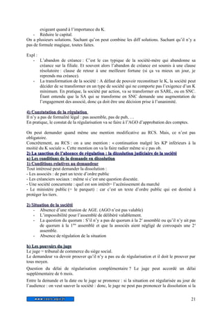 exigeant quand à l’importance du K. 
- Réduire le capital. 
On a plusieurs solutions. Sachant qu’on peut combine les diff solutions. Sachant qu’il n’y a 
pas de formule magique, toutes faites. 
Expl : 
- L’abandon de créance : C’est le cas typique de la société-mère qui abandonne sa 
créance sur la filiale. Et souvent alors l’abandon de créance est soumis à une clause 
résolutoire : clause de retour à une meilleure fortune (si ça va mieux un jour, je 
reprends ma créance). 
- La transformation de la société : A défaut de pouvoir reconstituer le K, la société peut 
décider de se transformer en un type de société qui ne comporte pas l’exigence d’un K 
minimum. En pratique, la société par action, va se transformer en SARL, ou en SNC. 
Étant entendu que la SA qui se transforme en SNC demande une augmentation de 
l’engagement des associé, donc ça doit être une décision prise à l’unanimité. 
44)) CCoonnssttaattaattiioonn ddee llaa rréégguullaattiioonn 
Il n’y a pas de formalité légal : pas assemble, pas de pub, … 
En pratique, le constat de la régularisation va se faire à l’AGO d’approbation des comptes. 
On peut demander quand même une mention modificative au RCS. Mais, ce n’est pas 
obligatoire. 
Concrètement, au RCS : on a une mention : « continuation malgré les KP inférieurs à la 
moitié du K sociale ». Cette mention on va la faire radier même si c pas ob. 
2 2)) LLaa ssaannccttiioonn ddee ll’’aabbsseennccee ddee rréégguullaattiioonn : llaa ddiissssoolluuttiioonn jjuuddiicciiaaiirree ddee llaa ssoocciiééttéé 
aa)) LLeess ccoonnddiittiioonnss ddee llaa ddeemmaannddee eenn ddiissssoolluuttiioonn 
11)) CCoonnddiittiioonnss rreellaattiivveess aauu ddeemmaannddeeuurr 
Tout intéressé peut demander la dissolution : 
- Les associés : de part un texte d’ordre public 
- Les créanciers sociaux : même si c’est une question discutée. 
- Une société concurrente : quel est son intérêt= l’acénissement du marché 
- Le ministère public (= le parquet) : car c’est un texte d’ordre public qui est destiné à 
protéger les tiers. 
22)) SSiittuuaattiioonn ddee llaa ssoocciiééttéé 
- Absence d’une réunion de AGE. (AGO n’est pas valable) 
- L’impossibilité pour l’assemblé de délibéré valablement. 
- La question du quorum : S’il n’y a pas de quorum à la 2e assemblé ou qu’il n’y ait pas 
de quorum à la 1ère assemblé et que la associés aient négligé de convoqués une 2e 
assemble. 
- Absence de régulation de la situation 
bb)) LLeess ppoouuvvooiirrss dduu jjuuggee 
Le juge = tribunal de commerce du siège social. 
Le demandeur va devoir prouver qu’il n’y a pas eu de régularisation et il doit le prouver par 
tous moyen. 
Question du délai de régularisation complémentaire ? Le juge peut accordé un délai 
supplémentaire de 6 mois. 
Entre la demande et la date ou le juge se prononce : si la situation est régularisée au jour de 
l’audience : on veut sauver la société : donc, le juge ne peut pas prononcer la dissolution si la 
21 
 