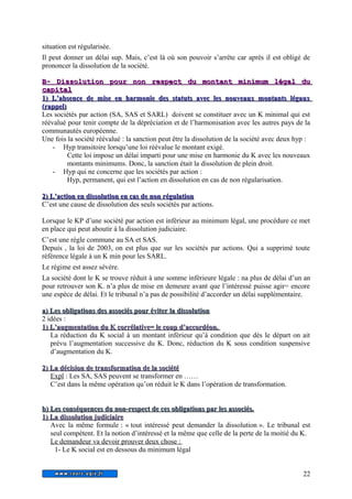 situation est régularisée. 
Il peut donner un délai sup. Mais, c’est là où son pouvoir s’arrête car après il est obligé de 
prononcer la dissolution de la société. 
BB-- DDiissssoolluuttiioonn ppoouurr nnoonn rreessppeecctt dduu mmoonnttaanntt mmiinniimmuumm llééggaall dduu 
ccaappiittaall 
11)) LL’’aabbsseennccee ddee mmiissee eenn hhaarrmmoonniiee ddeess ssttaattuuttss aavveecc lleess nnoouuvveeaauuxx mmoonnttaannttss llééggaauuxx 
((rraappppeell)) 
Les sociétés par action (SA, SAS et SARL) doivent se constituer avec un K minimal qui est 
réévalué pour tenir compte de la dépréciation et de l’harmonisation avec les autres pays de la 
communautés européenne. 
Une fois la société réévalué : la sanction peut être la dissolution de la société avec deux hyp : 
- Hyp transitoire lorsqu’une loi réévalue le montant exigé. 
Cette loi impose un délai imparti pour une mise en harmonie du K avec les nouveaux 
montants minimums. Donc, la sanction était la dissolution de plein droit. 
- Hyp qui ne concerne que les sociétés par action : 
Hyp, permanent, qui est l’action en dissolution en cas de non régularisation. 
22)) LL’’aaccttiioonn eenn ddiissssoolluuttiioonn eenn ccaass ddee nnoonn rréégguullaattiioonn 
C’est une cause de dissolution des seuls sociétés par actions. 
Lorsque le KP d’une société par action est inférieur au minimum légal, une procédure ce met 
en place qui peut aboutir à la dissolution judiciaire. 
C’est une règle commune au SA et SAS. 
Depuis , la loi de 2003, on est plus que sur les sociétés par actions. Qui a supprimé toute 
référence légale à un K min pour les SARL. 
Le régime est assez sévère. 
La société dont le K se trouve réduit à une somme inférieure légale : na plus de délai d’un an 
pour retrouver son K. n’a plus de mise en demeure avant que l’intéressé puisse agir= encore 
une espèce de délai. Et le tribunal n’a pas de possibilité d’accorder un délai supplémentaire. 
aa)) LLeess oobblliiggaattiioonnss ddeess aassssoocciiééss ppoouurr éévviitteerr llaa ddiissssoolluuttiioonn 
2 idées : 
11)) LL’’aauuggmmeennttaattiioonn dduu KK ccoorrrrééllaattiivvee== llee ccoouupp dd’’aaccccoorrddééoonn.. 
La réduction du K social à un montant inférieur qu’à condition que dès le départ on ait 
prévu l’augmentation successive du K. Donc, réduction du K sous condition suspensive 
d’augmentation du K. 
22)) LLaa ddéécciissiioonn ddee ttrraannssffoorrmmaattiioonn ddee llaa ssoocciiééttéé 
Expl : Les SA, SAS peuvent se transformer en …… 
C’est dans la même opération qu’on réduit le K dans l’opération de transformation. 
bb)) LLeess ccoonnssééqquueenncceess dduu nnoonn--rreessppeecctt ddee cceess oobblliiggaattiioonnss ppaarr lleess aassssoocciiééss.. 
11)) LLaa ddiissssoolluuttiioonn jjuuddiicciiaaiirree 
Avec la même formule : « tout intéressé peut demander la dissolution ». Le tribunal est 
seul compétent. Et la notion d’intéressé et la même que celle de la perte de la moitié du K. 
Le demandeur va devoir prouver deux chose : 
1- Le K social est en dessous du minimum légal 
22 
 