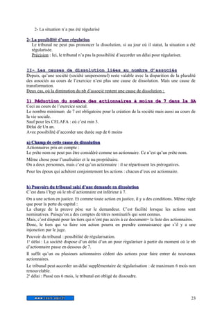 2- La situation n’a pas été régularisé 
22-- LLaa ppoossssiibbiilliittéé dd’’uunnee rréégguullaattiioonn 
Le tribunal ne peut pas prononcer la dissolution, si au jour où il statut, la situation a été 
régularisée. 
Précision : Ici, le tribunal n’a pas la possibilité d’accorder un délai pour régulariser. 
IIII-- LLeess ccaauusseess ddee ddiissssoolluuttiioonn lliiééeess aauu nnoommbbrree dd’’aassssoocciiééss 
Depuis, qu’une société (société unipersonnel) reste valable avec la disparition de la pluralité 
des associés au cours de l’exercice n’est plus une cause de dissolution. Mais une cause de 
transformation. 
Deux cas, où la diminution du nb d’associé restent une cause de dissolution : 
11)) RRéédduuccttiioonn dduu nnoommbbrree ddeess aaccttiioonnnnaaiirreess àà mmooiinnss ddee 77 ddaannss llaa SSAA 
Ceci au cours de l’exercice social. 
Le nombre minimum de 7 est obligatoire pour la création de la société mais aussi au cours de 
la vie sociale. 
Sauf pour les CELAFA : où c’est min 3. 
Délai de Un an. 
Avec possibilité d’accorder une durée sup de 6 moins 
aa)) CChhaammpp ddee cceettttee ccaauussee ddee ddiissssoolluuttiioonn 
Actionnaires pris en compte : 
Le prête nom ne peut pas être considéré comme un actionnaire. Ce n’est qu’un prête nom. 
Même chose pour l’usufruitier et le nu propriétaire. 
On a deux personnes, mais c’est qu’un actionnaire : il se répartissent les prérogatives. 
Pour les époux qui achètent conjointement les actions : chacun d’eux est actionnaire. 
bb)) PPoouuvvooiirrss dduu ttrriibbuunnaall ssaaiissii dd’’uunnee ddeemmaannddee eenn ddiissssoolluuttiioonn 
C’est dans l’hyp où le nb d’actionnaire est inférieur à 7. 
On a une action en justice. Et comme toute action en justice, il y a des conditions. Même règle 
que pour la perte du capital : 
La charge de la preuve pèse sur le demandeur. C’est facilité lorsque les actions sont 
nominatives. Puisqu’on a des comptes de titres nominatifs qui sont connus. 
Mais, c’est disputé pour les tiers qui n’ont pas accès à ce document= la liste des actionnaires. 
Donc, le tiers qui va faire son action pourra en prendre connaissance que s’il y a une 
injonction par le juge. 
Pouvoir du tribunal : possibilité de régularisation. 
1e délai : La société dispose d’un délai d’un an pour régulariser à partir du moment où le nb 
d’actionnaire passe en dessous de 7. 
Il suffit qu’un ou plusieurs actionnaires cèdent des actions pour faire entrer de nouveaux 
actionnaires. 
Le tribunal peut accorder un délai supplémentaire de régularisation : de maximum 6 mois non 
renouvelable. 
2e délai : Passé ces 6 mois, le tribunal est obligé de dissoudre. 
23 
 
