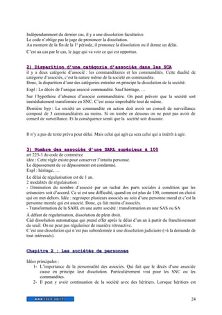 Indépendamment du dernier cas, il y a une dissolution facultative. 
Le code n’oblige pas le juge de prononcer la dissolution. 
Au moment de la fin de la 1e période, il prononce la dissolution ou il donne un délai. 
C’est au cas par le cas, le juge qui va voir ce qui est opportun. 
22)) DDiissppaarriittiioonn dd’’uunnee ccaattééggoorriiee dd’’aassssoocciiééss ddaannss lleess SSCCAA 
il y a deux catégorie d’associé : les commanditaires et les commandités. Cette dualité de 
catégorie d’associés, c’est la nature même de la société en commandite. 
Donc, la disparition d’une des catégories entraîne en principe la dissolution de la société. 
Expl : Le décès de l’unique associé commandité. Sauf héritage, … 
Sur l’hypothèse d’absence d’associé commanditaire. On peut prévoir que la société soit 
immédiatement transformée en SNC. C’est assez improbable tout de même. 
Dernière hyp : La société en commandite en action doit avoir un conseil de surveillance 
composé de 3 commanditaires au moins. Si on tombe en dessous on ne peut pas avoir de 
conseil de surveillance. Et la conséquence serait que la société soit dissoute. 
Il n’y a pas de texte prévu pour délai. Mais celui qui agit ça sera celui qui a intérêt à agir. 
33)) NNoommbbrree ddeess aassssoocciiééss dd’’uunnee SSAARRLL ssuuppéérriieeuurr àà 110000 
art 223-3 du code de commerce 
idée : Cette règle existe pour conserver l’intuitu personae. 
Le dépassement de ce dépassement est condamné. 
Expl : héritage, … 
Le délai de régularisation est de 1 an. 
2 modalités de régulaisation : 
- Diminution du nombre d’associé par un rachat des parts sociales à condition que les 
créanciers soit d’accord. Ce ui est une difficulté, quand on est plus de 100, comment on choisi 
qui on met dehors. Idée : regrouper plusieurs associés au sein d’une personne moral et c’est la 
personne morale qui est associé. Donc, ça fait moins d’associés. 
- Transformation de la SARL en une autre société : transformation en une SAS ou SA 
À défaut de régularisation, dissolution de plein droit. 
Càd dissolution automatique qui prend effet après le délai d’un an à partir du franchissement 
du seuil. On ne peut pas régulariser de manière rétroactive. 
C’est une dissolution qui n’est pas subordonnée à une dissolution judiciaire (=à la demande de 
tout intéressés). 
C Chhaappiittrree 2 : LLeess ssoocciiééttééss ddee ppeerrssoonnnnee s 
Idées principales : 
1- L’importance de la personnalité des associés. Qui fait que le décès d’une associée 
cause en principe leur dissolution. Particulièrement vrai pour les SNC ou les 
commandites. 
2- Il peut y avoir continuation de la société avec des héritiers. Lorsque héritiers est 
24 
 
