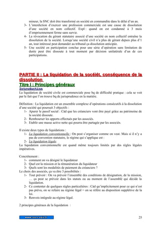 mineur, la SNC doit être transformé en société en commandite dans le délai d’un an. 
3- L’interdiction d’exercer une profession commerciale est une cause de dissolution 
d’une société en nom collectif. Expl : quand on est condamné à 3 mois 
d’emprisonnement ferme sans survie. 
4- La révocation du gérant statutaire associé d’une société en nom collectif entraîne la 
dissolution de la société. Lorsqu’une société civil n’a plus de gérant depuis plus d’1 
an, tout intéressé peut demander au tribunal ça dissolution anticipée. 
5- Une société en participation conclue pour une série d’opération sans limitation de 
durée peut être dissoute à tout moment par décision unilatérale d’un de ces 
participations. 
P PAARRTTIIEE III I : LLaa lliiqquuiiddaattiioonn ddee llaa ssooccééiiéétt,, ccoonnssééqquueennccee ddee llaa 
ddiissssoolluuttiioonn 
T Tiittrree I : PPrriinncciippeess ggéénnéérraauuxx 
IInnttrroodduuccttiioonn 
La liquidation de société civile est commerciale pose bq de difficulté pratique : cela se voit 
par le fait que l’on trouve bq de jurisprudence en la matière. 
Définition : La liquidation est un ensemble complexe d’opérations consécutifs à la dissolution 
d’une société qui poursuit 3 objectifs : 
1- Apurer le passif social : Càd que les créanciers vont être payé grâce au patrimoine de 
la société dissoute. 
2- Rembourser les apports effectués par les associés. 
3- Etablir une masse active nette qui pourra être partagée par les associés. 
Il existe deux types de liquidations : 
1- La liquidation conventionnelle : On peut s’organiser comme on veut. Mais si il n’y a 
pas de convention statutaire, le régime qui s’applique est : 
2- La liquidation légale . 
La liquidation conventionnelle est quand même toujours limités par des règles légales 
impératives. 
Concrètement : 
1- comment on va désigné le liquidateur 
2- Quel est la mission et la rémunération du liquidateur 
3- Quels sont les modalités de paiement du créanciers ? 
Le choix des associés, ça va être 3 possibilités : 
1- Tout prévoir : On va prévoir l’ensemble des conditions de désignation, de la mission, 
… ça peut se prévoir dans les statuts ou au moment de l’assemblé qui décide la 
liquidation. 
2- Ce contenter de quelques règles particulières : Càd qu’implicitement pour ce qui n’est 
pas prévu, on se refaire au régime légal = on se réfère au disposition supplétive de la 
loi. 
3- Renvois intégrale au régime légal. 
2 principes généraux de la liquidation : 
25 
 