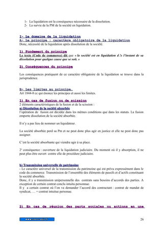 1- La liquidation est la conséquence nécessaire de la dissolution. 
2- La survie de la PM de la société en liquidation. 
II-- LLee ddoommaaiinnee ddee llaa lliiqquuiiddaattiioonn 
A A-- LLee pprriinncciipp e : ccaarraaccttèèrree oobblliiggaattooiirree ddee llaa lliiqquuiiddaattiioo n 
Donc, nécessité de la liquidation après dissolution de la société. 
11)) FFoonnddeemmeenntt dduu pprriinncciippee 
Le texte (Code de commerce) dit que « la société est en liquidation d !s l’instant de sa 
dissolution pour quelque cause que se soit. » 
22)) CCoonnssééqquueenncceess dduu pprriinncciippee 
Les conséquences pratiquent de ce caractère obligatoire de la liquidation se trouve dans la 
jurisprudence. 
BB-- LLeess lliimmiitteess aauu pprriinncciippee.. 
Art 1844-8 cc qui énonce les principes et aussi les limites. 
11)) EEnn ccaass ddee ffuussiioonn oouu ddee sscciissssiioonn 
2 éléments caractéristiques de la fusion et de la scission : 
aa)) DDiissssoolluuttiioonn ddee llaa ssoocciiééttéé aabbssoorrbbééee 
l’opération de fusion est décidée dans les mêmes conditions que dans les statuts. La fusion 
emporte dissolution de la société absorbée. 
Il n’y a pas lieu de nommer un liquidateur. 
La société absorbée perd sa Pm et ne peut donc plus agir en justice et elle ne peut donc pas 
assigner. 
C’est la société absorbante qui viendra agir à sa place. 
2e conséquence : ouverture de la liquidation judiciaire. Du moment où il y absorption, il ne 
peut plus être ouvert contre elle de procédure judiciaire. 
bb)) TTrraannssmmiissssiioonn uunniivveerrsseellllee ddee ppaattrriimmooiinnee 
- Le caractère universel de la transmission du patrimoine qui est prévu expressément dans le 
code du commerce. Transmission de l’ensemble des éléments de passifs et d’actifs constituant 
la société absorbée. 
Donc, il y a transmission unipersonnelle des contrats sans besoins d’accords des parties. A 
exception de certain contrat conclu intuitu personnae. 
Il y a certain contrat où l’on va demander l’accord des contractant : contrat de mandat de 
syndicat, … = contrat intuitue personae. 
22)) EEnn ccaass ddee rrééuunniioonn ddeess ppaarrttss ssoocciiaalleess oouu aaccttiioonnss eenn uunnee 
26 
 