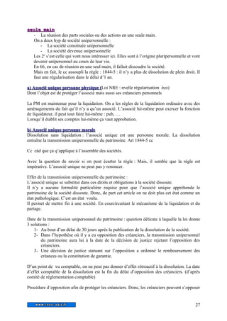 sseeuullee mmaaiinn 
- La réunion des parts sociales ou des actions en une seule main. 
On a deux hyp de société unipersonnelle : 
- La société constituée unipersonnelle 
- La société devenue unipersonnelle 
Les 2e s’est celle qui vont nous intéresser ici. Elles sont à l’origine pluripersonnelle et vont 
devenir unipersonnel au cours de leur vie. 
En 66, en cas de réunion en une seul main, il fallait dissoudre la société. 
Mais en fait, le cc assoupli la règle : 1844-5 : il n’y a plus de dissolution de plein droit. Il 
faut une régularisation dans le délai d’1 an. 
aa)) AAssssoocciiéé uunniiqquuee ppeerrssoonnnnee pphhyyssiiqquuee ((Loi NRE : nvelle régularisation éco) 
Dont l’objet est de protéger l’associé mais aussi ses créanciers personnels 
La PM est maintenue pour la liquidation. On a les règles de la liquidation ordinaire avec des 
aménagements du fait qu’il n’y a qu’un associé. L’associé lui-même peut exercer la fonction 
de liquidateur, il peut tout faire lui-même : pub, … 
Lorsqu’il établit ses comptes lui-même ça vaut approbation. 
bb)) AAssssoocciiéé uunniiqquuee ppeerrssoonnnnee mmoorraallee 
Dissolution sans liquidation : l’associé unique est une personne morale. La dissolution 
entraîne la transmission unipersonnelle du patrimoine. Art 1844-5 cc 
Cc càd que ça q’applique à l’assemble des sociétés. 
Avec la question de savoir si on peut écarter la règle : Mais, il semble que la règle est 
impérative. L’associé unique ne peut pas y renoncer. 
Effet de la transmission unipersonnelle du patrimoine : 
L’associé unique se substitut dans ces droits et obligations à la société dissoute. 
Il n’y a aucune formalité particulière requise pour que l’associé unique appréhende le 
patrimoine de la société dissoute. Donc, de part cet article on ne doit plus cet état comme un 
état pathologique. C’est un état voulu. 
Il permet de mettre fin à une société. En courcircuitant le mécanisme de la liquidation et du 
partage. 
Date de la transmission unipersonnel du patrimoine : question délicate à laquelle la loi donne 
3 solutions : 
1- Au bout d’un délai de 30 jours après la publication de la dissolution de la société. 
2- Dans l’hypothèse où il y a eu opposition des créanciers, la transmission unipersonnel 
du patrimoine aura lui à la date de la décision de justice rejetant l’opposition des 
créanciers. 
3- Une décision de justice statuant sur l’opposition a ordonné le remboursement des 
créances ou la constitution de garantie. 
D’un point de vu comptable, on ne peut pas donner d’effet rétroactif à la dissolution. La date 
d’effet comptable de la dissolution est la fin du délai d’opposition des créanciers. (d’après 
comité de réglementation comptable) 
Procédure d’opposition afin de protéger les créanciers. Donc, les créanciers peuvent s’opposer 
27 
 