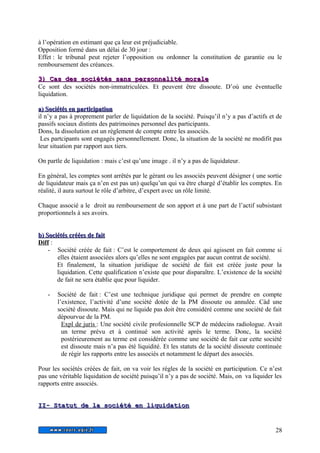 à l’opération en estimant que ça leur est préjudiciable. 
Opposition formé dans un délai de 30 jour : 
Effet : le tribunal peut rejeter l’opposition ou ordonner la constitution de garantie ou le 
remboursement des créances. 
33)) CCaass ddeess ssoocciiééttééss ssaannss ppeerrssoonnnnaalliittéé mmoorraallee 
Ce sont des sociétés non-immatriculées. Et peuvent être dissoute. D’où une éventuelle 
liquidation. 
aa)) SSoocciiééttééss eenn ppaarrttiicciippaattiioonn 
il n’y a pas à proprement parler de liquidation de la société. Puisqu’il n’y a pas d’actifs et de 
passifs sociaux distints des patrimoines personnel des participants. 
Dons, la dissolution est un règlement de compte entre les associés. 
Les partcipants sont engagés personnellement. Donc, la situation de la société ne modifit pas 
leur situation par rapport aux tiers. 
On partle de liquidation : mais c’est qu’une image . il n’y a pas de liquidateur. 
En général, les comptes sont arrêtés par le gérant ou les associés peuvent désigner ( une sortie 
de liquidateur mais ça n’en est pas un) quelqu’un qui va être chargé d’établir les comptes. En 
réalité, il aura surtout le rôle d’arbitre, d’expert avec un rôle limité. 
Chaque associé a le droit au remboursement de son apport et à une part de l’actif subsistant 
proportionnels à ses avoirs. 
bb)) SSoocciiééttééss ccrrééééeess ddee ffaaiitt 
Diff : 
- Société créée de fait : C’est le comportement de deux qui agissent en fait comme si 
elles étaient associées alors qu’elles ne sont engagées par aucun contrat de société. 
Et finalement, la situation juridique de société de fait est créée juste pour la 
liquidation. Cette qualification n’existe que pour disparaître. L’existence de la société 
de fait ne sera établie que pour liquider. 
- Société de fait : C’est une technique juridique qui permet de prendre en compte 
l’existence, l’activité d’une société dotée de la PM dissoute ou annulée. Càd une 
société dissoute. Mais qui ne liquide pas doit être considéré comme une société de fait 
dépourvue de la PM. 
Expl de juris : Une société civile profesionnelle SCP de médecins radiologue. Avait 
un terme prévu et à continué son activité après le terme. Donc, la société 
postérieurement au terme est considérée comme une société de fait car cette société 
est dissoute mais n’a pas été liquidité. Et les statuts de la société dissoute continuée 
de régir les rapports entre les associés et notamment le départ des associés. 
Pour les sociétés créées de fait, on va voir les règles de la société en participation. Ce n’est 
pas une véritable liquidation de société puisqu’il n’y a pas de société. Mais, on va liquider les 
rapports entre associés. 
IIII-- SSttaattuutt ddee llaa ssoocciiééttéé eenn lliiqquuiiddaattiioonn 
28 
 