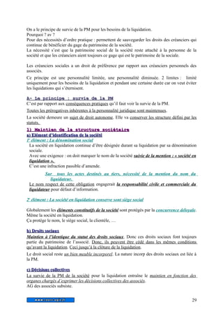 On a le principe de survie de la PM pour les besoins de la liquidation. 
Pourquoi ? av ? 
Pour des nécessités d’ordre pratique : permettent de sauvegarder les droits des créanciers qui 
continue de bénéficier du gage du patrimoine de la société. 
La nécessité s’est que la patrimoine social de la société reste attaché à la personne de la 
société et que les créanciers aient toujours ce gage qui est le patrimoine de la sociale. 
Les créanciers sociales a un droit de préférence par rapport aux créanciers personnels des 
associés. 
Ce principe est une personnalité limitée, une personnalité diminuée. 2 limites : limité 
uniquement pour les besoins de la liquidation et pendant une certaine durée car on veut éviter 
les liquidations qui s’éternisent. 
A A-- LLee pprriinncciipp e : ssuurrvviiee ddee llaa PP M 
C’est par rapport aux conséquences pratiques qu’il faut voir la survie de la PM. 
Toutes les prérogatives inhérentes à la personnalité juridique sont maintenues. 
La société demeure un sujet de droit autonome. Elle va conserver les structure défini par les 
statuts. 
11)) MMaaiinnttiieenn ddee llaa ssttrruuccttuurree ssoocciiééttaaiirree 
aa)) EElléémmeenntt dd’’iiddeennttiiffiiccaattiioonn ddee llaa ssoocciiééttéé 
1 e élément : La dénomination social 
La société en liquidation continue d’être désignée durant sa liquidation par sa dénomination 
sociale. 
Avec une exigence : on doit marquer le nom de la société suivie de la mention : « société en 
liquidation ». 
C’est une infraction passible d’amende. 
Sur tous les actes destinés au tiers, nécessité de la mention du nom du 
liquidateur. 
Le nom respect de cette obligation engagerait la responsabilité civile et commerciale du 
liquidateur pour défaut d’information. 
2 e élément : La société en liquidation conserve sont siège social 
Globalement les éléments constitutifs de la société sont protégés par la concurrence déloyale. 
Même la société en liquidation. 
Ça protége le nom, le siège social, la clientèle, … 
bb)) DDrrooiittss ssoocciiaauuxx 
Maintien à l’identique du statut des droits sociaux. Donc ces droits sociaux font toujours 
partie du patrimoine de l’associé. Donc, ils peuvent être cédé dans les mêmes conditions 
qu’avant la liquidation. Ceci jusqu’à la clôture de la liquidation. 
Le droit social reste un bien meuble incorporel. La nature incorp des droits sociaux est liée à 
la PM. 
cc)) DDéécciissiioonnss ccoolllleeccttiivveess 
La survie de la PM de la société pour la liquidation entraîne le maintien en fonction des 
organes chargés d’exprimer les décisions collectives des associés. 
AG des associés subsiste. 
29 
 
