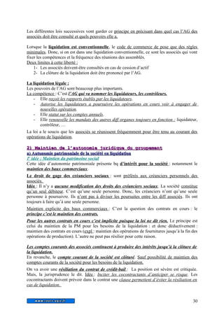 Les différentes lois successives vont garder ce principe en précisant dans quel cas l’AG des 
associés doit être consulté et quels pouvoirs elle a. 
Lorsque la liquidation est conventionnelle, le code de commerce de pose que des règles 
minimales. Donc, si on est dans une liquidation conventionnelle, ce sont les associés qui vont 
fixer les compétences et la fréquence des réunions des assemblés. 
Deux l imites à cette liberté : 
1- Les associés doivent-être consultés en cas de cession d’actif 
2- La clôture de la liquidation doit être prononcé par l’AG. 
La liquidation légale : 
Les pouvoirs de l’AG sont beaucoup plus importants. 
La compétence : C’est l’AG qui va nommer les liquidateurs, les contrôleurs. 
- Elle reçoit les rapports établis par les liquidateurs. 
- Autorise les liquidateurs a poursuivre les opérations en cours voir à engager de 
nouvelles opération. 
- Elle statut sur les comptes annuels. 
- Elle renouvelle les mandats des autres diff organes toujours en fonction : liquidateur, 
contrôleur, … 
La loi a le soucis que les associés se réunissent fréquemment pour être tenu au courant des 
opérations de liquidation. 
22)) MMaaiinnttiieenn ddee ll’’aauuttoonnoommiiee jjuurriiddiiqquuee dduu ggrroouuppeemmeenntt 
aa)) AAuuttoonnoommiiee ppaattrriimmoonniiaallee ddee llaa ssoocciiééttéé eenn lliiqquuiiddaattiioonn 
1 e idée : Maintien du patrimoine social 
Cette idée d’autonomie patrimoniale présente bq d’intérêt pour la société : notamment le 
maintien des baux commerciaux. 
Le droit de gage des créanciers sociaux : sont préférés aux créanciers personnels des 
associés. 
Idée : Il n’y a aucune modification des droits des créanciers sociaux. La société constitue 
qu’un seul débiteur. C’est qu’une seule personne. Donc, les créanciers n’ont qu’une seule 
personne à poursuivre. Ils n’ont pas à diviser les poursuites entre les diff associés. Ils ont 
toujours à faire qu’à une seule personne. 
Maintien explicite des baux commerciaux : C’est la question des contrats en cours : le 
principe c’est le maintien des contrats. 
Pour les autres contrats en cours c’est implicite puisque la loi ne dit rien. Le principe est 
celui du maintien de la PM pour les besoins de la liquidation : et donc déductivement : 
maintien des contrats en cours ( expl : maintien des opérations de fournitures jusqu’à la fin des 
opérations de production). L’autre ne peut pas résilier pour cette raison. 
Les comptes courants des associés continuent à produire des intérêts jusqu’à la clôture de 
la liquidation. 
En revanche, le compte courant de la société est clôturé. Sauf possibilité de maintien des 
comptes courants de la société pour les besoins de la liquidation. 
On va avoir une résiliation du contrat de crédit-bail : La position est sévère est critiquée. 
Mais, la jurisprudence le dit. Idée : Inciter les cocontractants d’anticiper se risque. Les 
cocontractants doivent prévoir dans le contrat une clause permettent d’éviter la résiliation en 
cas de liquidation. 
30 
 