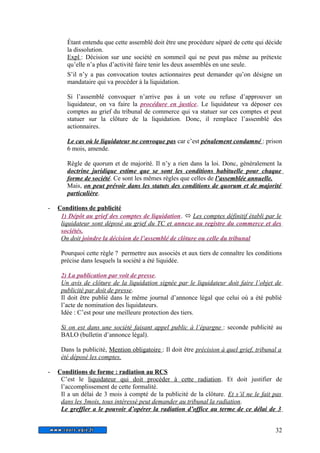 Étant entendu que cette assemblé doit être une procédure séparé de cette qui décide 
la dissolution. 
Expl : Décision sur une société en sommeil qui ne peut pas même au prétexte 
qu’elle n’a plus d’activité faire tenir les deux assemblés en une seule. 
S’il n’y a pas convocation toutes actionnaires peut demander qu’on désigne un 
mandataire qui va procéder à la liquidation. 
Si l’assemblé convoquer n’arrive pas à un vote ou refuse d’approuver un 
liquidateur, on va faire la procédure en justice. Le liquidateur va déposer ces 
comptes au grief du tribunal de commerce qui va statuer sur ces comptes et peut 
statuer sur la clôture de la liquidation. Donc, il remplace l’assemblé des 
actionnaires. 
Le cas où le liquidateur ne convoque pas car c’est pénalement condamné : prison 
6 mois, amende. 
Règle de quorum et de majorité. Il n’y a rien dans la loi. Donc, généralement la 
doctrine juridique estime que se sont les conditions habituelle pour chaque 
forme de société. Ce sont les mêmes règles que celles de l’assemblée annuelle. 
Mais, on peut prévoir dans les statuts des conditions de quorum et de majorité 
particulière. 
- Conditions de publicité 
1) Dépôt au grief des comptes de liquidation.  Les comptes définitif établi par le 
liquidateur sont déposé au grief du TC et annexe au registre du commerce et des 
sociétés. 
On doit joindre la décision de l’assemblé de clôture ou celle du tribunal 
Pourquoi cette règle ? permettre aux associés et aux tiers de connaître les conditions 
précise dans lesquels la société a été liquidée. 
2) La publication par voit de presse. 
Un avis de clôture de la liquidation signée par le liquidateur doit faire l’objet de 
publicité par doit de presse. 
Il doit être publié dans le même journal d’annonce légal que celui où a été publié 
l’acte de nomination des liquidateurs. 
Idée : C’est pour une meilleure protection des tiers. 
Si on est dans une société faisant appel public à l’épargne : seconde publicité au 
BALO (bulletin d’annonce légal). 
Dans la publicité, Mention obligatoire : Il doit être précision à quel grief, tribunal a 
été déposé les comptes. 
- Conditions de forme : radiation au RCS 
C’est le liquidateur qui doit procéder à cette radiation. Et doit justifier de 
l’accomplissement de cette formalité. 
Il a un délai de 3 mois à compté de la publicité de la clôture. Et s’il ne le fait pas 
dans les 3mois, tous intéressé peut demander au tribunal la radiation. 
Le greffier a le pouvoir d’opérer la radiation d’office au terme de ce délai de 3 
32 
 