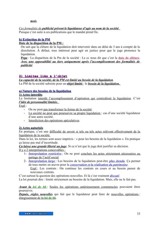mois. 
Ces formalités de publicité privent le liquidateur d’agir au nom de la société . 
Puisque c’est suite à ces publications que le mandat prend fin. 
bb)) EExxttiinnccttiioonn ddee llaa PPMM 
Date de la disparition de la PM : 
On sait que la clôture de la liquidation doit intervenir dans un délai de 3 ans à compté de la 
dissolution. À défaut, tous intéressé peut agir en justice pour que le juge prononce la 
liquidation. 
Prpe : La disparition de la Pm de la société : Le cc nous dit que c’est la date de clôture. 
Avec une opposabilité au tiers uniquement après l’accomplissement des formalités de 
publicité. 
22)) LLiimmiitteess lliiééss àà ll’’oobbjjeett 
La capacité de la société, de la PM est limité au besoin de la liquidation. 
La PM de la société subsiste pour un objet limité : le besoin de la liquidation. 
aa)) NNaattuurree ddeess bbeessooiinnss ddee llaa lliiqquuiiddaattiioonn 
11)) AAcctteess iinntteerrddiittss 
La limitation interdit l’accomplissement d’opération qui contredirait la liquidation. C’est 
l’idée de personnalité limitée. 
Expl : 
- On ne peut pas transformer la forme de la société. 
- La société ne peut que poursuivre sa propre liquidation : cas d’une société liquidateur 
d’une autre société. 
- Interdiction des opérations spéculatives . 
22)) AAcctteess aauuttoorriissééss 
En pratique, c’est une difficulté de savoir si tels ou tels actes relèvent effectivement de la 
liquidation de la société. 
Dans la loi, les termes sont assez imprécis : « pour les besoins de la liquidation ». En pratique 
ça laisse pas mal d’incertitude. 
Ça laisse une grande liberté au juge. Si ce n’est que le juge doit justifier sa décision. 
Il y a 2 interprétations concevables : 
1- Interprétation restrictive : On ne peut conclure les actes strictement nécessaires au 
partage de l’actif social. 
2- Interprétation large : Les besoins de la liquidation peut-être plus étendu. Ça permet 
de tous mettre en oeuvre pour la conservation et la réalisation du patrimoine. 
Expl : Les contrats : On continue les contrats en cours et au besoin passer de 
nouveaux contrats. 
C’est surtout la question des opérations nouvelles. Et là c’est vraiment discuté. 
La loi pourrait dire : limité strictement au besoins de la liquidation. Mais, elle ne le fait pas. 
Avant la loi de 66 : Seules les opérations antérieurement commencées pouvaient êtres 
poursuivis. 
Depuis, règles nouvelles qui fait que le liquidateur peut faire de nouvelles opérations : 
élargissement de la loi de 66 . 
33 
 