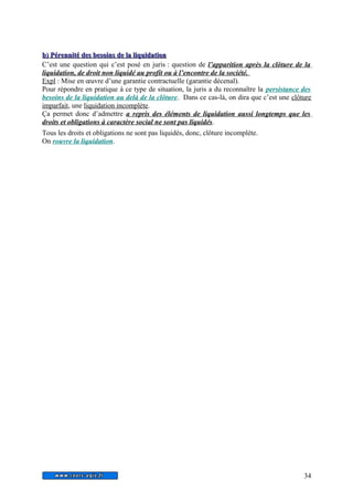 b) Pérennité ddeess bbeessooiinnss ddee llaa lliiqquuiiddaattiioonn 
C’est une question qui c’est posé en juris : question de l’apparition après la clôture de la 
liquidation, de droit non liquidé au profit ou à l’encontre de la société. 
Expl : Mise en oeuvre d’une garantie contractuelle (garantie décenal). 
Pour répondre en pratique à ce type de situation, la juris a du reconnaître la persistance des 
besoins de la liquidation au delà de la clôture. Dans ce cas-là, on dira que c’est une clôture 
imparfait, une liquidation incomplète. 
Ça permet donc d’admettre a repris des éléments de liquidation aussi longtemps que les 
droits et obligations à caractère social ne sont pas liquidés. 
Tous les droits et obligations ne sont pas liquidés, donc, clôture incomplète. 
On rouvre la liquidation. 
34 
 