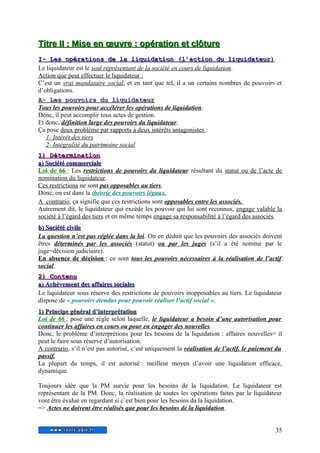 T Tiittrree II I : MMiissee eenn oeoeuuvvrree : ooppéérraattiioonn eett ccllôôttuurree 
II-- LLeess ooppéérraattiioonnss ddee llaa lliiqquuiiddaattiioonn ((ll’’aaccttiioonn dduu lliiqquuiiddaatteeuurr)) 
Le liquidateur est le seul représentant de la société en cours de liquidation. 
Action que peut effectuer le liquidateur : 
C’est un vrai mandataire social, et en tant que tel, il a un certains nombres de pouvoirs et 
d’obligations. 
AA-- LLeess ppoouuvvooiirrss dduu lliiqquuiiddaatteeuurr 
Tous les pouvoirs pour accélérer les opérations de liquidation. 
Donc, il peut accomplir tous actes de gestion. 
Et donc, définition large des pouvoirs du liquidateur. 
Ça pose deux problème par rapports à deux intérêts antagonistes : 
1- Intérêt des tiers 
2- Intégralité du patrimoine social 
11)) DDéétteerrmmiinnaattiioonn 
aa)) SSoocciiééttéé ccoommmmeerrcciiaallee 
Loi de 66 : Les restrictions de pouvoirs du liquidateur résultant du statut ou de l’acte de 
nomination du liquidateur. 
Ces restrictions ne sont pas opposables au tiers. 
Donc, on est dans la théorie des pouvoirs légaux. 
A contrario, ça signifie que ces restrictions sont opposables entre les associés. 
Autrement dit, le liquidateur qui excède les pouvoir qui lui sont reconnus, engage valable la 
société à l’égard des tiers et en même temps engage sa responsabilité à l’égard des associés. 
bb)) SSoocciiééttéé cciivviillee 
La question n’est pas réglée dans la loi. On en déduit que les pouvoirs des associés doivent 
êtres déterminés par les associés (statut) ou par les juges (s’il a été nommé par le 
juge=décision judiciaire). 
En absence de décision : ce sont tous les pouvoirs nécessaires à la réalisation de l’actif 
social. 
22)) CCoonntteennuu 
aa)) AAcchhèèvveemmeenntt ddeess aaffffaaiirreess ssoocciiaalleess 
Le liquidateur sous réserve des restrictions de pouvoirs inopposables au tiers. Le liquidateur 
dispose de « pouvoirs étendus pour pouvoir réaliser l’actif social ». 
11)) PPrriinncciippee ggéénnéérraall dd’’iinntteerrpprrééttaattiioonn 
Loi de 66 : pose une règle selon laquelle, le liquidateur a besoin d’une autorisation pour 
continuer les affaires en cours ou pour en engager des nouvelles. 
Donc, le problème d’interprétions pour les besoins de la liquidation : affaires nouvelles= il 
peut le faire sous réserve d’autorisation. 
A contrario, s’il n’est pas autorisé, c’est uniquement la réalisation de l’actif, le paiement du 
passif. 
La plupart du temps, il est autorisé : meilleur moyen d’avoir une liquidation efficace, 
dynamique. 
Toujours idée que la PM survie pour les besoins de la liquidation. Le liquidateur est 
représentant de la PM. Donc, la réalisation de toutes les opérations faites par le liquidateur 
vont être évalué en regardant si c’est bien pour les besoins da la liquidation. 
=> Actes ne doivent être réalisés que pour les besoins de la liquidation. 
35 
 