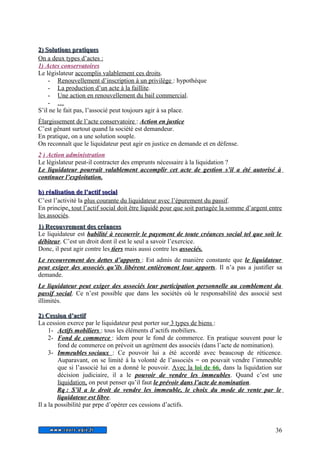 22)) SSoolluuttiioonnss pprraattiiqquueess 
On a deux types d’actes : 
1) Actes conservatoires 
Le législateur accomplis valablement ces droits. 
- Renouvellement d’inscription à un privilège : hypothèque 
- La production d’un acte à la faillite . 
- Une action en renouvellement du bail commercial . 
- … 
S’il ne le fait pas, l’associé peut toujours agir à sa place. 
Élargissement de l’acte conservatoire : Action en justice 
C’est gênant surtout quand la société est demandeur. 
En pratique, on a une solution souple. 
On reconnaît que le liquidateur peut agir en justice en demande et en défense. 
2 ) Action administration 
Le législateur peut-il contracter des emprunts nécessaire à la liquidation ? 
Le liquidateur pourrait valablement accomplir cet acte de gestion s’il a été autorisé à 
continuer l’exploitation. 
bb)) rrééaalliissaattiioonn ddee ll’’aaccttiiff ssoocciiaall 
C’est l’activité la plus courante du liquidateur avec l’épurement du passif. 
En principe, tout l’actif social doit être liquidé pour que soit partagée la somme d’argent entre 
les associés. 
11)) RReeccoouuvvrreemmeenntt ddeess ccrrééaanncceess 
Le liquidateur est habilité à recouvrir le payement de toute créances social tel que soit le 
débiteur. C’est un droit dont il est le seul a savoir l’exercice. 
Donc, il peut agir contre les tiers mais aussi contre les associés. 
Le recouvrement des dettes d’apports : Est admis de manière constante que le liquidateur 
peut exiger des associés qu’ils libérent entièrement leur apports. Il n’a pas a justifier sa 
demande. 
Le liquidateur peut exiger des associés leur participation personnelle au comblement du 
passif social. Ce n’est possible que dans les sociétés où le responsabilité des associé sest 
illimités. 
22)) CCeessssiioonn dd’’aaccttiiff 
La cession exerce par le liquidateur peut porter sur 3 types de biens : 
1- Actifs mobiliers : tous les éléments d’actifs mobiliers. 
2- Fond de commerce : idem pour le fond de commerce. En pratique souvent pour le 
fond de commerce on prévoit un agrément des associés (dans l’acte de nomination). 
3- Immeubles sociaux : Ce pouvoir lui a été accordé avec beaucoup de réticence. 
Auparavant, on se limité à la volonté de l’associés = on pouvait vendre l’immeuble 
que si l’associé lui en a donné le pouvoir. Avec la loi de 66 , dans la liquidation sur 
décision judiciaire, il a le pouvoir de vendre les immeubles. Quand c’est une 
liquidation, on peut penser qu’il faut le prévoir dans l’acte de nomination. 
Rq : S’il a le droit de vendre les immeuble, le choix du mode de vente par le 
liquidateur est libre. 
Il a la possibilité par prpe d’opérer ces cessions d’actifs. 
36 
 