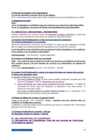 3) Pouvoir ddee ttrraannssiiggeerr eett ddee ccoommpprroommeettttrree 
Ce sont des opérations courantes de la vie des affaires. 
Il n’y a aucun texte qui en parle, mais on doit considérer que tous les liquidateurs on ce droit. 
cc)) RRèègglleemmeenntt dduu ppaassssiiff 
Prpe : 
1e txt :Le liquidateur est habilité à payer les créanciers et à répartir les soldes disponibles. 
2e txt : Le liquidateur a le pouvoir de décider de la distribution des fonds disponibles . 
33)) OOppéérraattiioonnss ssppéécciiaalleemmeenntt rréégglleemmeennttééeess 
Certaines opérations de cessions d’actifs qui présentent un danger particulier en raison des 
personnes qui en bénéficient ou des biens sur lesquels les opérations portent. 
aa)) CCeessssiioonnss dd’’aaccttiiff rréégglleemmeennttééeess àà rraaiissoonn ddee llaa ppeerrssoonnnnee dduu cceessssiioonnnnaaiirree 
11)) CCeessssiioonn aauu lliiqquuiiddaatteeuurr eett àà sseess pprroocchheess 
Risque de détournement de pouvoir qui est évident. Le risque est que l’oppération soit faite 
plus en rapport aux intérêts personnels du liquidateur qu’aux intérêts de la société. 
La loi interdit la cession interdit de toute ou partie de l’actif au liquidateur, à ces employés, 
à son conjoint, à ses ascendants et descendants. 
Sanction pénale : 5 ans de prison + amende appropriée 
22)) CCeessssiioonnss àà uunn ddiirriiggeeaanntt ssoocciiaall oouu àà uunn aassssoocciiéé 
Prpe : Une cession de tout ou partie de l’actif à un associé ou un dirigeant social ne peut 
être consenti qu’avec l’accord unanime des associés ou l’autorisation du tribunal de 
commerce. 
Avec même sanction pénale qu’avant : 5 ans de prison + amende. 
bb)) cceessssiioonnss dd’’aaccttiiff rréégglleemmeennttééss àà rraaiissoonn ddee llaa nnaattuurree ddeess bbiieennss ssuurr lleessqquueellss eelllleess ppoorrtteenntt 
11)) NNaattuurree ddeess ooppéérraattiioonnss vviissééeess 
2 catégories d’opération visées par la loi : 
1- La cession globale de l’actif : Si cette cession globale, comprend l’ensemble de l’actif 
mais aussi du passif : il faut le consentement des créanciers. 
2- Apport d’actif par une autre société notamment par voir de fusion :  Apport de 
l’ensemble de l’actifs social de l’entreprise en liquidation à une autre société.  
Fusion avec une autre société. 
Est ce que sa signifie apport de certains éléments d’actifs ? Il y a discussion. C’est 
notamment par voie de fusion et donc pas seulement. 
22)) RRééggiimmee jjuurriiddiiqquuee ddeess cceessssiioonnss oouu aappppoorrttss dd’’aaccttiiff 
Avant la loi de 66 : cété l’unanimité. Depuis : opération doit être autorisé dans les 
conditions de modification statutaire. 
L’opération ne peut être réalisé qu’avec la décision des associés. Autrement dit, l’autorisation 
judiciaire ici ne servirait à rien. 
cc)) CCeessssiioonnss dd’’aaccttiiffss ddaannss lleess aassssoocciiééss -->> ffaaiitt ppaass 
dd)) AAbbssoorrppttiioonn,, ffuussiioonn oouu sscciissssiioonnss -->> ffaaiitt ppaass 
BB-- LLeess oobblliiggaattiioonnss dduu lliiqquuiiddaatteeuurr 
11)) OObblliiggaattiioonnss dduu lliiqquuiiddaatteeuurr lloorrss ddee ssoonn eennttrrééee eenn ffoonnccttiioonnss 
aa)) FFoorrmmaalliittééss ddee ppuubblliicciittéé 
37 
 