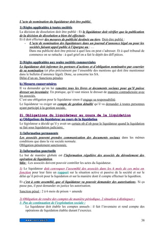 L’acte de nomination du liquidateur doit être publié. 
1) Règles aapppplliiccaabblleess àà ttoouutteess ssoocciiééttééss 
La décision de dissolution doit être publié : Et le liquidateur doit vérifier que la publication 
de la décision de dissolution a bien été effectuée. 
Et il doit effectuer des mesures de publicité destinée au tiers. Doit-être publié : 
- L’acte de nomination des liquidateurs dans un journal d’annonce légal ou pour les 
sociétés faisant appel public à l’épargne au : … 
Dans ma publicité doit être précisé à quel lieu on peut s’adresser. Et à quel tribunal de 
commerce on se rattache : à quel grief on a fait le dépôt des diff pièces. 
22)) RRèègglleess aapppplliiccaabblleess aauuxx sseeuulleess ssoocciiééttééss ccoommmmeerrcciiaalleess 
Le liquidateur doit informer les porteurs d’actions et d’obligation nominative par courrier 
de sa nomination (et plus précisément par l’ensemble des mentions qui doit être mentionner 
dans le bulletin d’annonce légal). Donc, sa concerne les SA. 
Délai d’un an. Sanctions pénales 
bb)) MMeessuurreess ccoonnsseerrvvaattooiirreess 
Il va demander qu’on lui remettre tous les livres et documents sociaux pour qu’il puisse 
dresser un inventaire. En pratique, qu’il vaut mieux le dresser de manière contradictoire avec 
les associés. 
C’est une obligation pour le liquidateur sinon il engage sa responsabilité. 
Le liquidateur va exiger un compte de gestion détaillé qu’il va demander à toutes personnes 
ayant participé à la gestion sociale. 
22)) OObblliiggaattiioonnss dduu lliiqquuiiddaatteeuurr aauu ccoouurrss ddee llaa lliiqquuiiddaattiioonn 
aa)) OObblliiggaattiioonnss dduu lliiqquuiiddaatteeuurr aauu ccoouurrss ddee llaa lliiqquuiiddaattiioonn 
Le législateur a décidé qu’il y avait un certain nb d’ob pour le liquidateur quand la liquidation 
se fait sous liquidation judiciaire. 
11)) IInnffoorrmmaattiioonn ppeerrmmaanneennttee 
Les associés peuvent prendre communication des documents sociaux dans les mêmes 
conditions que dans la vie sociale normale. 
Obligation pénalement sanctionnée. 
22)) IInnffoorrmmaattiioonn ppoonnccttuueellllee 
Le but de manière globale est l’information régulière des associés du déroulement des 
opération de liquidation. 
Idée : Les associés doivent pouvoir contrôler les actes du liquidateur. 
1) Le liquidateur doit convoquer l’assemblé des associés dans les 6 mois de ces mise en 
fonction pour leur faire un rapport sur la situation active et passive de la société et sur le 
délai qu’il prévoit pour la liquidation et sur la manière dont il compte effectuer la liquidtion. 
Et c’est à cette assemblé, que el liquidateur va pouvoir demander des autorisations. Si ça 
passe pas, il peut demander en justice les autorisation. 
Sanction pénal : 2 à 6 mois de prison + amende 
2) Obligation de rendre des comptes de manière périodique. 2 situation à distinguer : 
1- Pas de continuation de l’exploitation sociale : 
Le liquidateur doit établir les comptes annuels : il fait l’inventaire et rend compte des 
opérations de liquidation établie durant l’exercice. 
38 
 