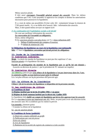 Même sanction pénale. 
Il doit aussi convoquer l’assemblé général annuel des associés. Dans les mêmes 
conditions que l’AG. Cette assemblé va approuver les comptes et donner les autorisations 
nécessaires pour poursuivre la liquidation. 
Il y a tout de même une possibilité d’éviter cette AG : notamment lorsque la réunion de 
l’AG parait inutile : il y a un faible nb d’associé. Idée : information des associés. 
Mais, il doit quand même envoyer un rapport écrit 
2- La continuation de l’exploitation sociale a été décidé 
On veut une meilleure information des associés. 
La convocation de l’assemblé est obligatoire. 
Sinon, même obligation. 
Et les sanctions pénales sont plus fortes car il y a deux infractions diff : 
1- Défaut d’établissement des comptes d’exercice 
2- Et défaut de réunion de l’AG 
bb)) OObblliiggaattiioonnss dduu lliiqquuiiddaatteeuurr aauu ccoouurrss ddee llaa lliiqquuiiddaattiioonn ccoonnvveennttiioonnnneellllee 
Idée : C’était la liquidation convention qui devait prévoir les obligations. 
IIII-- DDuurrééee ddee llaa lliiqquuiiddaattiioonn 
11)) LLiimmiittaattiioonn iinnddiirreeccttee 
Règle : La durée du mandat du liquidateur ne peut pas être supérieur à 3 ans. 
Sanction pénale si le liquidateur fait durée. 
Faculté de prolongation du mandat de la liquidation par ce qu’ils lui ont donnée : 
Associés ou décision de justice (= par le président du TC statuant sur requête). 
22)) LLiimmiittaattiioonn ddiirreeccttee 
Art 1844-8 cc prévoit que si la clôture de la liquidation n’est pas intervenue dans les 3 ans. 
Le ministère public ou tout intéressé peut saisir le tribunal. 
Là c’est plus efficace car bq de personnes diff peuvent agir. 
IIIIII-- LLaa ccllôôttuurree ddee llaa lliiqquuiiddaattiioonn 
Clôture= fin de la mission du liquidateur et disparition de la personne morale. 
11)) LLeess ccoonnddiittiioonnss ddee ccllôôttuurree 
aa)) CCoonnddiittiioonnss ddee ffoonndd 
11)) RRééggiimmee iinnssttiittuuéé ppaarr llaa llooii dduu 2244 jjuuiilllleett 11996666 -->> oonn ppaassssee 
22)) RRééggiimmee ddee ddrrooiitt ccoommmmuunn iinnssttiittuuéé ppaarr llee ddééccrreett dduu 33 jjuuiilllleett 11007788 
Le liquidateur doit établir un compte de liquidation qui devra être approuvé par les associés. 
Il n’y a rien dans le texte qui imposerait une AG. Donc, on peut juste avoir une décision écrite 
des associés sans AG à condition que les statuts le prévoit. 
Les associés : donnent quitus 
+ Constate la clôture de la liquidation 
Ici : pas de sanction pénale 
bb)) CCoonnddiittiioonnss ddee ffoorrmmee ((ppuubblliicciittéé)) 
1) Dépôt des comptes définitifs au greffe 
2) Publications par voie de presse 
3)Avis de clôture 
4) Avis de liquidation 
5) Radiation de la société du registre du commerce et des sociétés 
39 
 