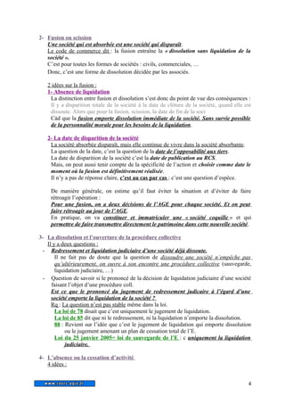2- Fusion ou scission 
Une société qui est absorbée est une société qui disparaît. 
Le code de commerce dit : la fusion entraîne la « dissolution sans liquidation de la 
société ». 
C’est pour toutes les formes de sociétés : civils, commerciales, … 
Donc, c’est une forme de dissolution décidée par les associés. 
2 idées sur la fusion : 
1- Absence de liquidation 
La distinction entre fusion et dissolution s’est donc du point de vue des conséquences : 
Il y a disparition totale de la société à la date de clôture de la société, quand elle est 
dissoute. Alors que pour la fusion, scission, la date de fin de la soci 
Càd que la fusion emporte dissolution immédiate de la société. Sans survie possible 
de la personnalité morale pour les besoins de la liquidation. 
2- La date de disparition de la société 
La société absorbée disparaît, mais elle continue de vivre dans la société absorbante. 
La question de la date, c’est la question de la date de l’opposabilité aux tiers. 
La date de disparition de la société c’est la date de publication au RCS. 
Mais, on peut aussi tenir compte de la spécificité de l’action et choisir comme date le 
moment où la fusion est définitivement réalisée. 
Il n’y a pas de réponse claire, c’est au cas par cas : c’est une question d’espèce. 
De manière générale, on estime qu’il faut éviter la situation et d’éviter de faire 
rétroagir l’opération : 
Pour une fusion, on a deux décisions de l’AGE pour chaque société. Et on peut 
faire rétroagir au jour de l’AGE. 
En pratique, on va constituer et immatriculer une « société coquille » et qui 
permettre de faire transmettre directement le patrimoine dans cette nouvelle société. 
3- La dissolution et l’ouverture de la procédure collective 
Il y a deux questions : 
- Redressement et liquidation judiciaire d’une société déjà dissoute. 
Il ne fait pas de doute que la question de dissoudre une société n’empêche pas 
qu’ultérieurement, on ouvre à son encontre une procédure collective (sauvegarde, 
liquidation judiciaire, …) 
- Question de savoir si le prononcé de la décision de liquidation judiciaire d’une société 
faisant l’objet d’une procédure coll. 
Est ce que le prononcé du jugement de redressement judicaire à l’égard d’une 
société emporte la liquidation de la société ? 
Rq : La question n’est pas stable même dans la loi. 
La loi de 78 disait que c’est uniquement le jugement de liquidation. 
La loi de 85 dit que ni le redressement, ni la liquidation n’emporte la dissolution. 
88 : Revient sur l’idée que c’est le jugement de liquidation qui emporte dissolution 
ou le jugement amenant un plan de cessation total de l’E. 
Loi du 25 janvier 2005= loi de sauvegarde de l’E : c uniquement la liquidation 
judiciaire. 
4- L’absence ou la cessation d’activité 
4 idées : 
4 
 