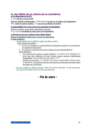22)) LLeess eeffffeettss ddee llaa ccllôôttuurree ddee llaa lliiqquuiiddaattiioonn 
aa)) LLaa ddiissppaarriittiioonn ddee llaa PPMM 
C’est la fin de la vie de la PM. 
Pour les sociétés commerciales, la PM disparaît au jour de la clôture de la liquidation. 
Mais, pour les autres sociétés, c’est jour de la radiation de la RCS. 
bb)) IImmppoossssiibbiilliittéé dd’’uunn rrééoouuvveerrttuurree ddeess ooppéérraattiioonnss ddee lliiqquuiiddaattiioonn 
Effet de la clôture sur les droits individuels et les tiers : 
Il n’y a pas de possibilité de réouverture de la liquidation. 
cc)) RReeccoouurrtt oouuvveerrtt aauuxx vviiccttiimmeess dd’’uunnee ccllôôttuurree hhââttiivvee 
Risque de liquidation hâtive qui n’est pas très importante. 
Le plus fréquent : 
- Un liquidateur qui a oublié de régler une dette sociale : 
Deux solutions possibles : 
1- Le tiers va engager la responsabilité du liquidateur puisqu’il a mal effectué 
son mandat de liquidation. 
2- Le créancier va pouvoir poursuivre chaque associé individuellement . 
Deux domaines : 
- Les associés des sociétés à risque illimitées : La clôture de la liquidation ne 
prive pas des créanciers de leur recours envers associés indéfiniment 
responsables. Ils sont même resp des autres= ???? 
- Société à resp limitée : Le bénéfice de la limite responsabilité subsiste après 
la liquidation. Les anciens associés sont limités aux paiements des dettes dans 
les limites de l’actif reçut. 
- Ou qui a oublié un élément d’actif : Alors les associés sont lésés : ils ont reçu moins 
de ce qu’ils devraient recevoir on fait une indivision 
-- FFiinn dduu ccoouurrss -- 
40 
