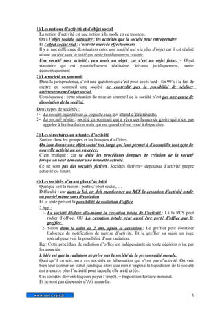 1) Les notions d’activité et d’objet social 
La notion d’activité est une notion à la mode en ce moment. 
On a l’objet sociale statutaire : les activités que la société peut entreprendre 
Et l’objet social réel : l’activité exercée effectivement 
Il y a une différence de situation entre une société qui n’a plus d’objet car il est réalisé 
et une société sans activité qui reste juridiquement vivante. 
Une société sans activité : peu avoir un objet car c’est un objet futur. = Objet 
statutaire qui est potentiellement réalisable. Vivante juridiquement, morte 
économiquement 
2) La société en sommeil 
Dans la jurisprudence, c’est une question qui c’est posé accès tard : fin 90’s : le fait de 
mettre en sommeil une société ne contredit pas la possibilité de réaliser 
ultérieurement l’objet social. 
Conséquence : cette situation de mise en sommeil de la société n’est pas une cause de 
dissolution de la société. 
Deux types de sociétés : 
1- La société infantile ou la coquille vide qui attend d’être réveillé. 
2- La société sénile : société en sommeil qui a vécu ces heures de gloire qui n’est pas 
appelée à la dissolution mais qui est quand même voué à disparaître. 
3) Les structures en attentes d’activité 
Surtout dans les groupes et les banques d’affaires. 
On leur donne une objet social très large qui leur permet à d’accueillir tout type de 
nouvelle activité qu’on va créer. 
C’est pratique : car sa évite les procédures longues de création de la société 
lorsqu’on veut démarrer une nouvelle activité. 
Ce ne sont pas des sociétés fictives. Sociétés fictives= dépourvu d’activité propre 
actuelle ou future. 
4) Les sociétés n’ayant plus d’activité 
Quelque soit la raison : perte d’objet social, … 
Difficulté : car dans la loi, on doit mentionner au RCS la cessation d’activité totale 
ou partiel même sans dissolution. 
Et le texte prévoit la possibilité de radiation d’office. 
2 hyp : 
1- La société déclare elle-même la cessation totale de l’activité : Là la RCS peut 
radier d’office. OU La cessation totale peut aussi être porté d’office par le 
greffier. 
2- Sinon dans le délai de 2 ans, après la cessation : Le greffier peut constater 
l’absence de notification de reprise d’activité. Et le greffier va saisir un juge 
spécial pour voir la possibilité d’une radiation. 
Rq : Cette procédure de radiation d’office est indépendante de toute décision prise par 
les associés. 
L’idée est que la radiation ne prive pas la société de la personnalité morale. 
Quoi qu’il en soit, on a ces sociétés en hibernation qui n’ont pas d’activité. On voit 
bien leur donner un statut juridique alors que rien n’impose la liquidation de la société 
qui n’exerce plus l’activité pour laquelle elle a été créée. 
Ces sociétés doivent toujours payer l’impôt. = Imposition forfaire minimal. 
Et ne sont pas dispensés d’AG annuelle. 
5 
 