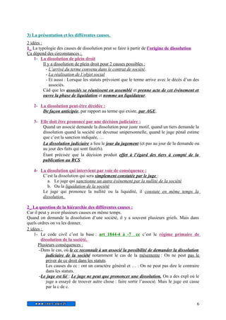 3) La présentation et les différentes causes. 
2 idées : 
1_ La typologie des causes de dissolution peut se faire à partir de l’origine de dissolution 
Ça dépend des circonstances : 
1- La dissolution de plein droit 
Il y a dissolution de plein droit pour 2 causes possibles : 
- L’arrivé du terme convenu dans le contrat de société . 
- La réalisation de l’objet social 
- Et aussi : Lorsque les statuts prévoient que le terme arrive avec le décès d’un des 
associés. 
Càd que les associés se réunissent en assemblé et prenne acte de cet événement et 
ouvre la phase de liquidation et nomme un liquidateur. 
2- La dissolution peut-être décidée : 
De façon anticipée, par rapport au terme qui existe, par AGE. 
3- Elle doit être prononcé par une décision judiciaire : 
Quand un associé demande la dissolution pour juste motif, quand un tiers demande la 
dissolution quand la société est devenue unipersonnelle, quand le juge pénal estime 
que c’est la sanction indiquée, … 
La dissolution judiciaire a lieu le jour du jugement (et pas au jour de la demande ou 
au jour des faits qui sont fautifs). 
Étant précisée que la décision produit effet à l’égard des tiers à compté de la 
publication au RCS. 
4- La dissolution qui intervient par voie de conséquence : 
C’est la dissolution qui sera simplement constatée par le juge : 
a. Le juge qui sanctionne un autre événement par la nullité de la société 
b. Ou la liquidation de la société 
Le juge qui prononce la nullité ou la liquidité, il constate en même temps la 
dissolution. 
2_ La question de la hiérarchie des différentes causes : 
Car il peut y avoir plusieurs causes en même temps. 
Quand on demande la dissolution d’une société, il y a souvent plusieurs griefs. Mais dans 
quels ordres on va les donner. 
2 idées : 
1- Le code civil c’est la base : art 1844-4 à -7 cc c’est le régime primaire de 
dissolution de la société. 
Plusieurs conséquences : 
-Dans le cas, où le cc reconnaît à un associé la possibilité de demander la dissolution 
judiciaire de la société notamment le cas de la mésentente : On ne peut pas le 
priver de ce droit dans les statuts. 
Les causes du cc : ont un caractère général et … : On ne peut pas dire le contraire 
dans les statuts. 
- Le juge est lié : Le juge ne peut que prononcer une dissolution. On a des expl où le 
juge a essayé de trouver autre chose : faire sortir l’associé. Mais le juge est casse 
par la c de c. 
6 
 