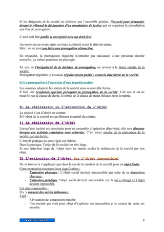 Si les dirigeants de la société ne réalisent pas l’assemblé général, l’associé peut demander 
devant le tribunal la désignation d’un mandataire de justice qui va organiser la consultation 
aux fins de prorogation. 
L’acte doit être publié et enregistré avec un droit fixe. 
Au moins un an avant, mais en toute extrémité avant la date du terme. 
Idée : on ne peut pas faire une prorogation rétroactive. 
En revanche, la prorogation régulière n’entraîne pas naissance d’une personne morale 
nouvelle. La même personne est prorogée. 
En cas, de l’irrégularité de la décision de prorogation, on revient à la durée initiale de la 
société. 
Prorogation régulière, c’est aussi régulièrement publié : avant la date limite de la société . 
b) La prorogation à l’occasion d’une transformation 
Les associés adoptent les statuts de la société sous sa nouvelle forme. 
Il faut une résolution spéciale prévoyant la prorogation de la société. Càd que si on ne 
modifie pas la clause de durée, le terme de la clause de statut initiaux reste le même. 
BB-- LLaa rrééaalliissaattiioonn oouu ll’’eexxttiinnccttiioonn ddee ll’’oobbjjeett 
La société c’est d’abord un contrat. 
Et l’objet de la société est un élément essentiel du contrat. 
11)) LLaa rrééaalliissaattiioonn ddee ll’’oobbjjeett 
Lorsqu’une société est constituée pour un ensemble d’opération déterminé, elle sera dissoute 
lorsque ces activités statutaires sont achevées. C’est assez proche de la réalisation de la 
société par son terme. 
L’intérêt pratique de cette règle est réduite. 
Dans la pratique, l’objet de la société est très large. 
Et une rédaction large de l’objet dans les statuts exclus la réalisation de la société par son 
objet. 
2 2)) LL’’eexxttiinnccttiioonn ddee ll’’oobbjjeett ( oouu ll’’oobbjjeett iimmppoossssiibbllee ) 
Ne va trouver à s’appliquer que dans le cas de la création de la société pour un objet limité. 
Cette expression recouvre deux signification : 
- Extinction physique : L’objet social devient inaccessible par suite de sa disparition 
physique. 
- Extinction juridique l’objet social devient inaccessible car la loi a changé et l’objet 
devient impossible. 
Cet objet impossible : 
Il y a souvent des saisies tribunaux. 
Expl : 
- Révocation de concession minière 
- Une société qui avait pour objet d’exploiter des immeubles et le contrat de vente est 
annulée 
8 
 