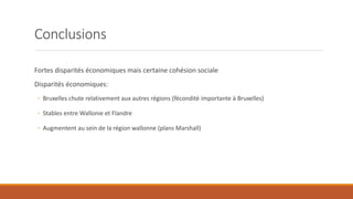 Conclusions
Fortes disparités économiques mais certaine cohésion sociale
Disparités économiques:
◦ Bruxelles chute relativement aux autres régions (fécondité importante à Bruxelles)
◦ Stables entre Wallonie et Flandre
◦ Augmentent au sein de la région wallonne (plans Marshall)
 