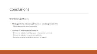 Conclusions
Orientations politiques:
◦ Attirer/garder les classes supérieures au sein des grandes villes
◦ Réaménagement des zones résidentielles
◦ Favoriser la mobilité des travailleurs
◦ Diminuer les coûts de mobilité pendulaire (transports en commun)
◦ Diminuer les coûts des transactions immobilières
◦ Formation du capital humain (prioritairement les langues)
 
