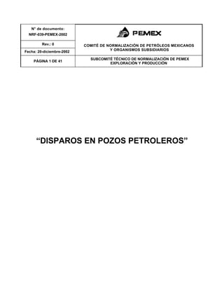 N° de documento:
NRF-039-PEMEX-2002
Rev.: 0
Fecha: 20-diciembre-2002
COMITÉ DE NORMALIZACIÓN DE PETRÓLEOS MEXICANOS
Y ORGANISMOS SUBSIDIARIOS
PÁGINA 1 DE 41
SUBCOMITÉ TÉCNICO DE NORMALIZACIÓN DE PEMEX
EXPLORACIÓN Y PRODUCCIÓN
“DISPAROS EN POZOS PETROLEROS”
 