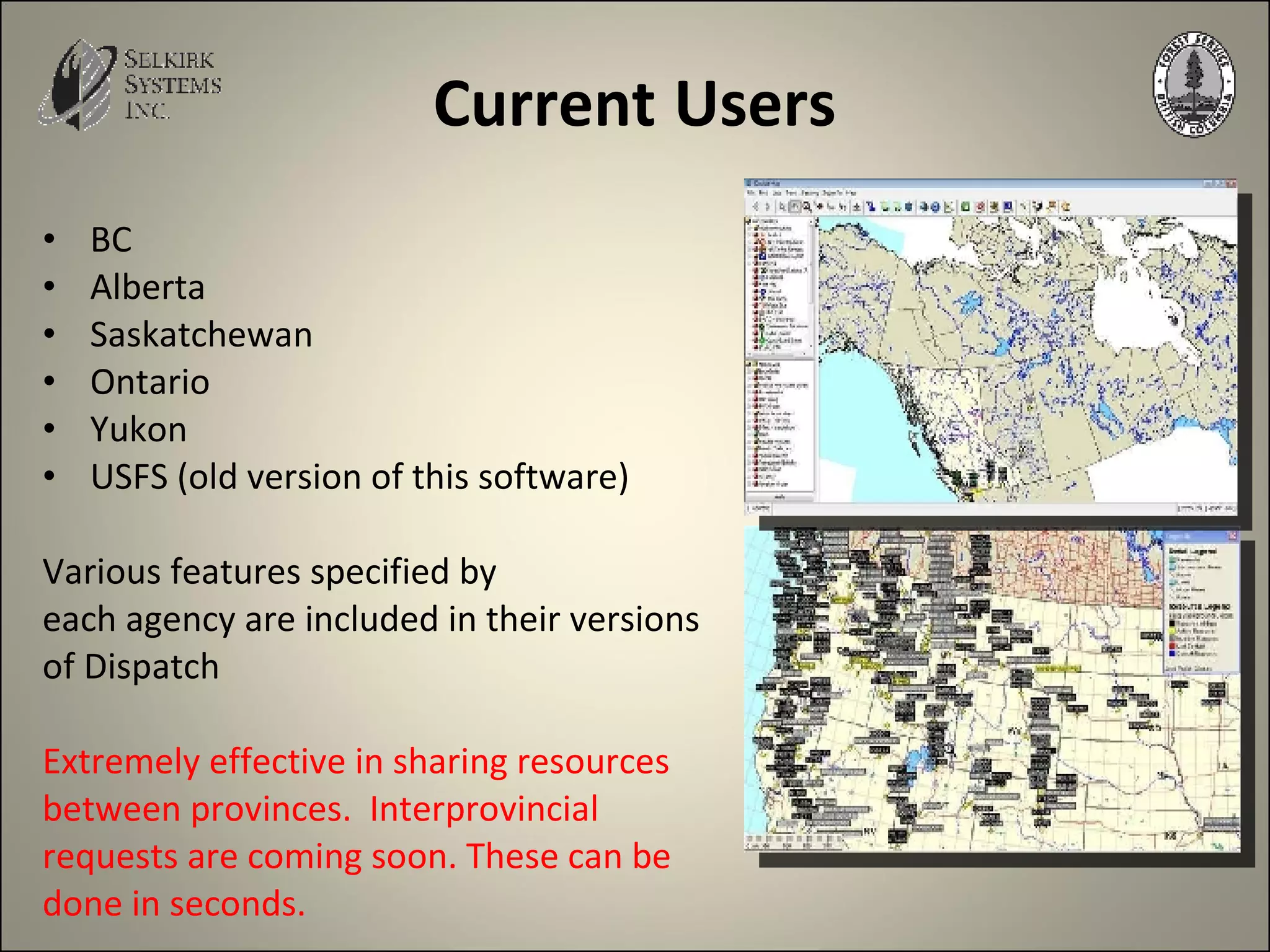 Current   Users BC  Alberta  Saskatchewan Ontario Yukon USFS (old version of this software) Various features specified by each agency are included in their versions of Dispatch Extremely effective in sharing resources  between provinces.  Interprovincial  requests are coming soon. These can be  done in seconds. 